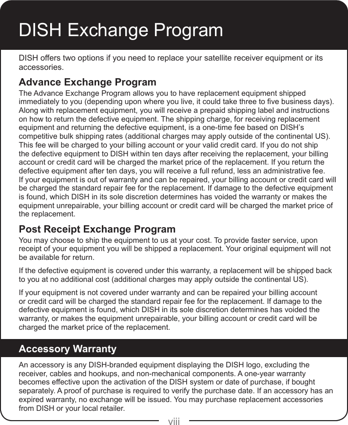 viiiDISH Exchange ProgramDISH offers two options if you need to replace your satellite receiver equipment or its accessories.Advance Exchange ProgramThe Advance Exchange Program allows you to have replacement equipment shipped immediatelytoyou(dependinguponwhereyoulive,itcouldtakethreetovebusinessdays).Along with replacement equipment, you will receive a prepaid shipping label and instructions on how to return the defective equipment. The shipping charge, for receiving replacement equipment and returning the defective equipment, is a one-time fee based on DISH’s competitive bulk shipping rates (additional charges may apply outside of the continental US). This fee will be charged to your billing account or your valid credit card. If you do not ship the defective equipment to DISH within ten days after receiving the replacement, your billing account or credit card will be charged the market price of the replacement. If you return the defective equipment after ten days, you will receive a full refund, less an administrative fee.  If your equipment is out of warranty and can be repaired, your billing account or credit card will be charged the standard repair fee for the replacement. If damage to the defective equipment is found, which DISH in its sole discretion determines has voided the warranty or makes the equipment unrepairable, your billing account or credit card will be charged the market price of the replacement.Post Receipt Exchange ProgramYou may choose to ship the equipment to us at your cost. To provide faster service, upon receipt of your equipment you will be shipped a replacement. Your original equipment will not be available for return.If the defective equipment is covered under this warranty, a replacement will be shipped back to you at no additional cost (additional charges may apply outside the continental US).If your equipment is not covered under warranty and can be repaired your billing account or credit card will be charged the standard repair fee for the replacement. If damage to the defective equipment is found, which DISH in its sole discretion determines has voided the warranty, or makes the equipment unrepairable, your billing account or credit card will be charged the market price of the replacement.Accessory WarrantyAn accessory is any DISH-branded equipment displaying the DISH logo, excluding the receiver, cables and hookups, and non-mechanical components. A one-year warranty becomes effective upon the activation of the DISH system or date of purchase, if bought separately. A proof of purchase is required to verify the purchase date. If an accessory has an expired warranty, no exchange will be issued. You may purchase replacement accessories from DISH or your local retailer.