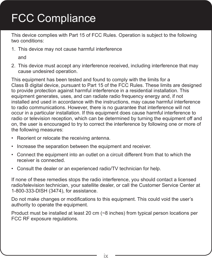 ixFCC ComplianceThis device complies with Part 15 of FCC Rules. Operation is subject to the following two conditions:1.  This device may not cause harmful interferenceand2.  This device must accept any interference received, including interference that may cause undesired operation.This equipment has been tested and found to comply with the limits for a  Class B digital device, pursuant to Part 15 of the FCC Rules. These limits are designed to provide protection against harmful interference in a residential installation. This equipment generates, uses, and can radiate radio frequency energy and, if not installed and used in accordance with the instructions, may cause harmful interference to radio communications. However, there is no guarantee that interference will not occur in a particular installation. If this equipment does cause harmful interference to radio or television reception, which can be determined by turning the equipment off and on, the user is encouraged to try to correct the interference by following one or more of the following measures:• Reorient or relocate the receiving antenna.• Increase the separation between the equipment and receiver.• Connect the equipment into an outlet on a circuit different from that to which the receiver is connected.• Consult the dealer or an experienced radio/TV technician for help.If none of these remedies stops the radio interference, you should contact a licensed radio/television technician, your satellite dealer, or call the Customer Service Center at 1-800-333-DISH (3474), for assistance.Donotmakechangesormodicationstothisequipment.Thiscouldvoidtheuser’sauthority to operate the equipment.Product must be installed at least 20 cm (~8 inches) from typical person locations per FCC RF exposure regulations.