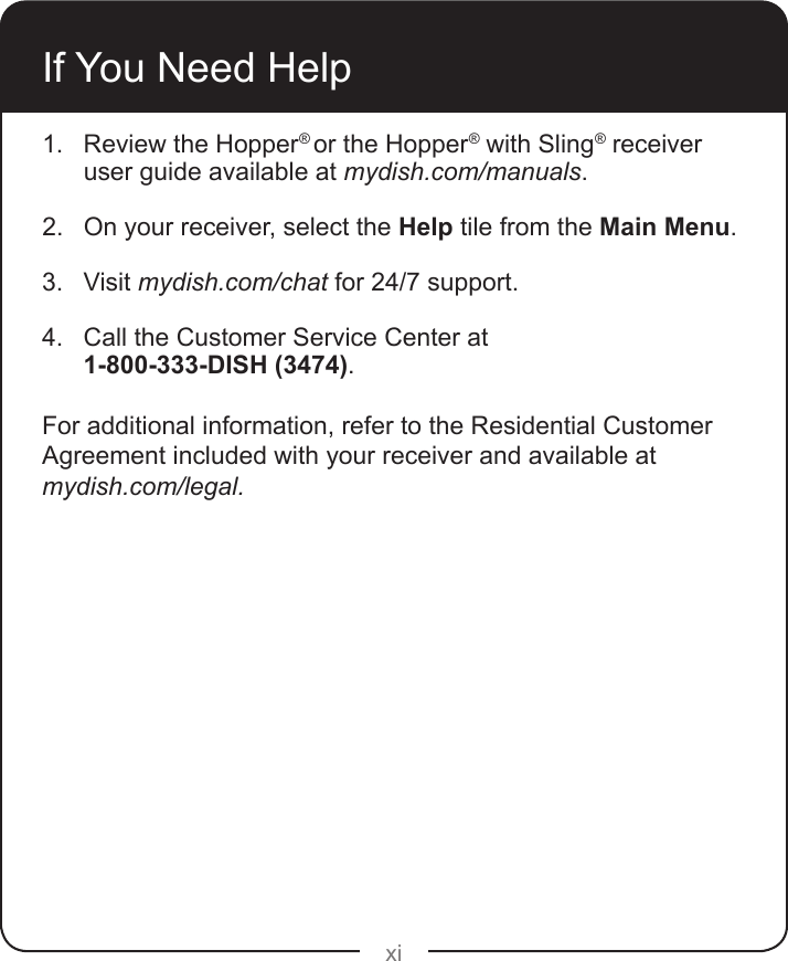 xiIf You Need Help1.  Review the Hopper® or the Hopper® with Sling® receiver user guide available at mydish.com/manuals. 2.  On your receiver, select the Help tile from the Main Menu.3.  Visit mydish.com/chat for 24/7 support.4.  Call the Customer Service Center at 1-800-333-DISH (3474). For additional information, refer to the Residential Customer Agreement included with your receiver and available at mydish.com/legal.