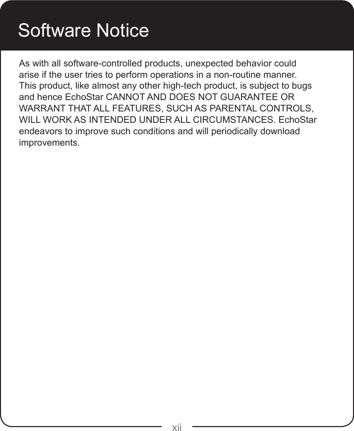 xiiSoftware NoticeAs with all software-controlled products, unexpected behavior could arise if the user tries to perform operations in a non-routine manner. This product, like almost any other high-tech product, is subject to bugs and hence EchoStar CANNOT AND DOES NOT GUARANTEE OR WARRANT THAT ALL FEATURES, SUCH AS PARENTAL CONTROLS, WILL WORK AS INTENDED UNDER ALL CIRCUMSTANCES. EchoStar endeavors to improve such conditions and will periodically download improvements.