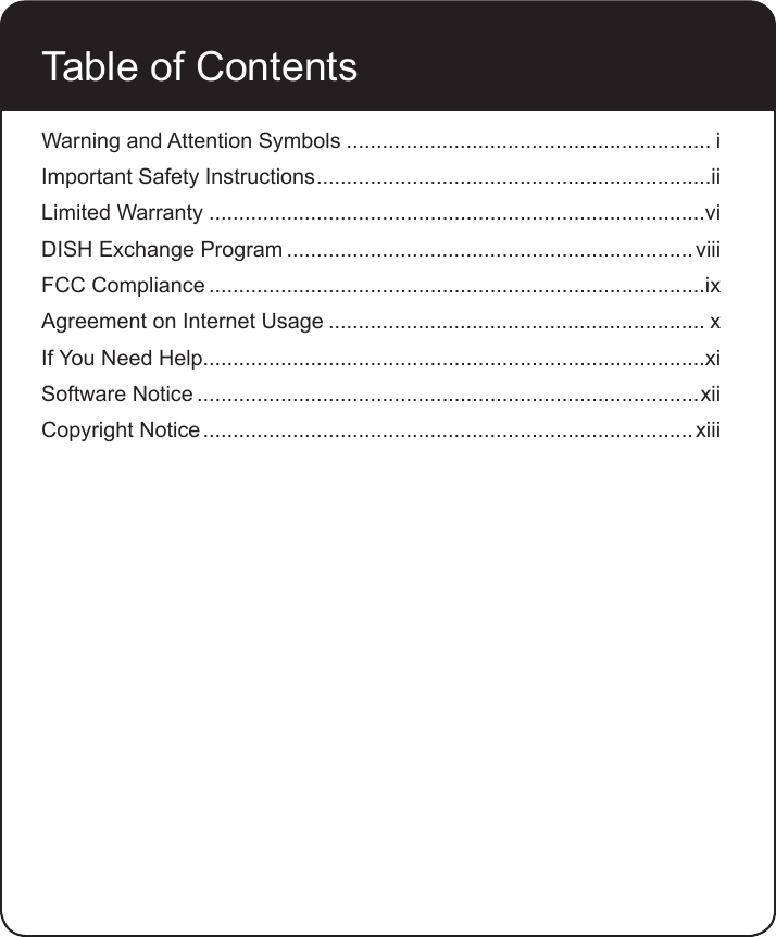 Table of ContentsWarning and Attention Symbols ............................................................. iImportant Safety Instructions ..................................................................iiLimited Warranty ...................................................................................viDISH Exchange Program .................................................................... viiiFCC Compliance ...................................................................................ixAgreement on Internet Usage ............................................................... xIf You Need Help....................................................................................xiSoftware Notice ....................................................................................xiiCopyright Notice .................................................................................. xiii