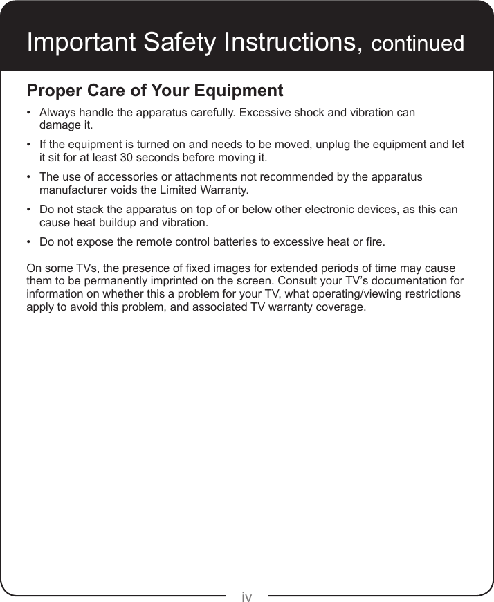 ivImportant Safety Instructions, continuedProper Care of Your Equipment• Always handle the apparatus carefully. Excessive shock and vibration can  damage it.• If the equipment is turned on and needs to be moved, unplug the equipment and let it sit for at least 30 seconds before moving it.• The use of accessories or attachments not recommended by the apparatus manufacturer voids the Limited Warranty.• Do not stack the apparatus on top of or below other electronic devices, as this can cause heat buildup and vibration.• Donotexposetheremotecontrolbatteriestoexcessiveheatorre.OnsomeTVs,thepresenceofxedimagesforextendedperiodsoftimemaycausethem to be permanently imprinted on the screen. Consult your TV’s documentation for information on whether this a problem for your TV, what operating/viewing restrictions apply to avoid this problem, and associated TV warranty coverage.