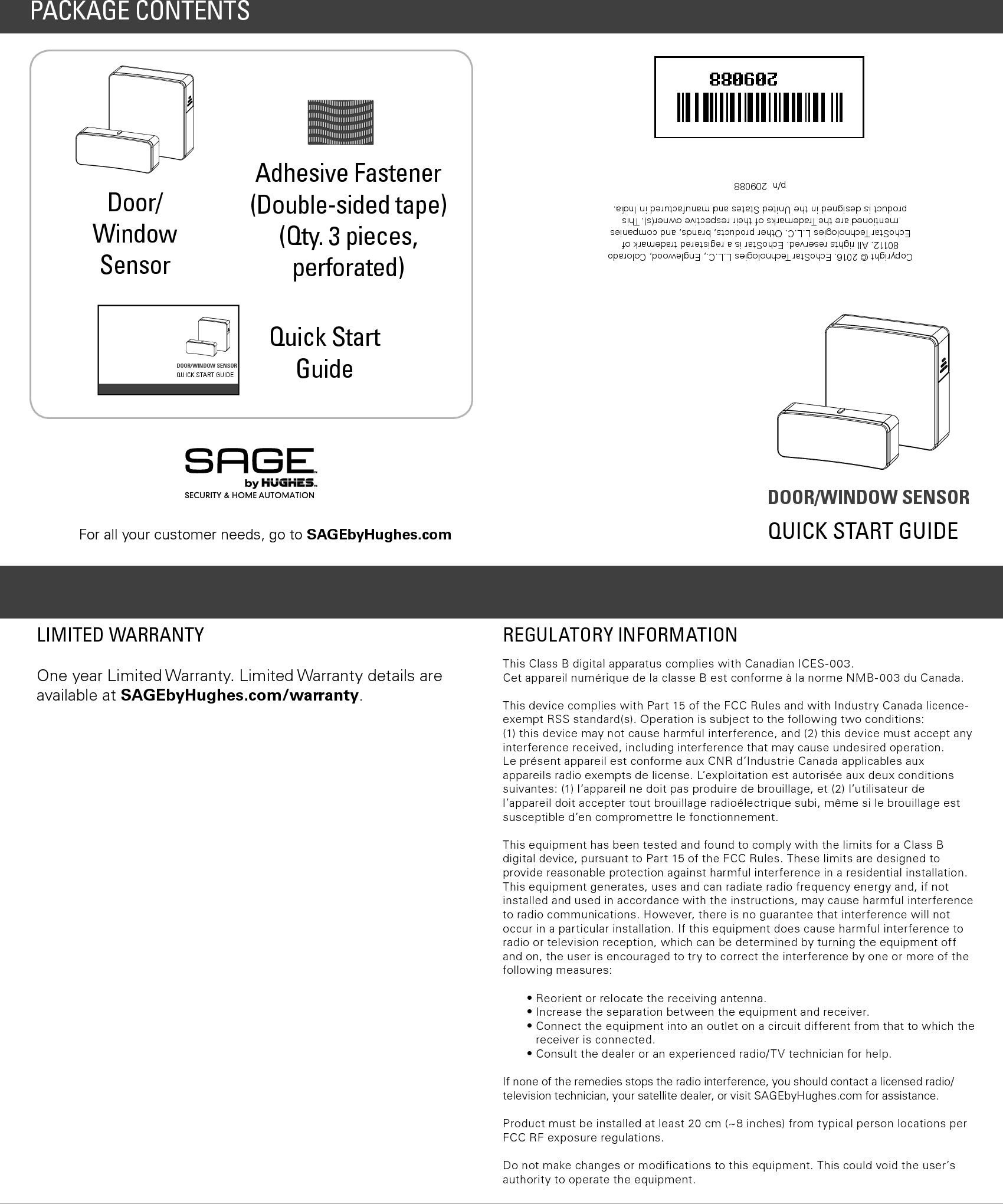 DOOR/WINDOW SENSORQUICK START GUIDECopyright © 2016. EchoStar Technologies L.L.C., Englewood, Colorado 80112. All rights reserved. EchoStar is a registered trademark of EchoStar Technologies L.L.C. Other products, brands, and companies mentioned are the Trademarks of their respective owner(s). This product is designed in the United States and manufactured in India.   p/n  209088REGULATORY INFORMATIONThis Class B digital apparatus complies with Canadian ICES-003.Cet appareil numérique de la classe B est conforme à la norme NMB-003 du Canada.This device complies with Part 15 of the FCC Rules and with Industry Canada licence-exempt RSS standard(s). Operation is subject to the following two conditions: (1) this device may not cause harmful interference, and (2) this device must accept any interference received, including interference that may cause undesired operation.  Le présent appareil est conforme aux CNR d’Industrie Canada applicables aux appareils radio exempts de license. L’exploitation est autorisée aux deux conditions suivantes: (1) l’appareil ne doit pas produire de brouillage, et (2) l’utilisateur de l’appareil doit accepter tout brouillage radioélectrique subi, même si le brouillage est susceptible d’en compromettre le fonctionnement.This equipment has been tested and found to comply with the limits for a Class B digital device, pursuant to Part 15 of the FCC Rules. These limits are designed to provide reasonable protection against harmful interference in a residential installation. This equipment generates, uses and can radiate radio frequency energy and, if not installed and used in accordance with the instructions, may cause harmful interference to radio communications. However, there is no guarantee that interference will not occur in a particular installation. If this equipment does cause harmful interference to radio or television reception, which can be determined by turning the equipment off and on, the user is encouraged to try to correct the interference by one or more of the following measures:• Reorient or relocate the receiving antenna.• Increase the separation between the equipment and receiver.•  Connect the equipment into an outlet on a circuit different from that to which the receiver is connected.•  Consult the dealer or an experienced radio/TV technician for help.If none of the remedies stops the radio interference, you should contact a licensed radio/television technician, your satellite dealer, or visit SAGEbyHughes.com for assistance.Product must be installed at least 20 cm (~8 inches) from typical person locations per FCC RF exposure regulations.Do not make changes or modiﬁcations to this equipment. This could void the user’s authority to operate the equipment.One year Limited Warranty. Limited Warranty details are available at SAGEbyHughes.com/warranty.LIMITED WARRANTYDoor/Window SensorAdhesive Fastener (Double-sided tape)  (Qty. 3 pieces,  perforated)Quick Start GuidePACKAGE CONTENTSDOOR/WINDOW SENSOR QUICK START GUIDEFor all your customer needs, go to SAGEbyHughes.com