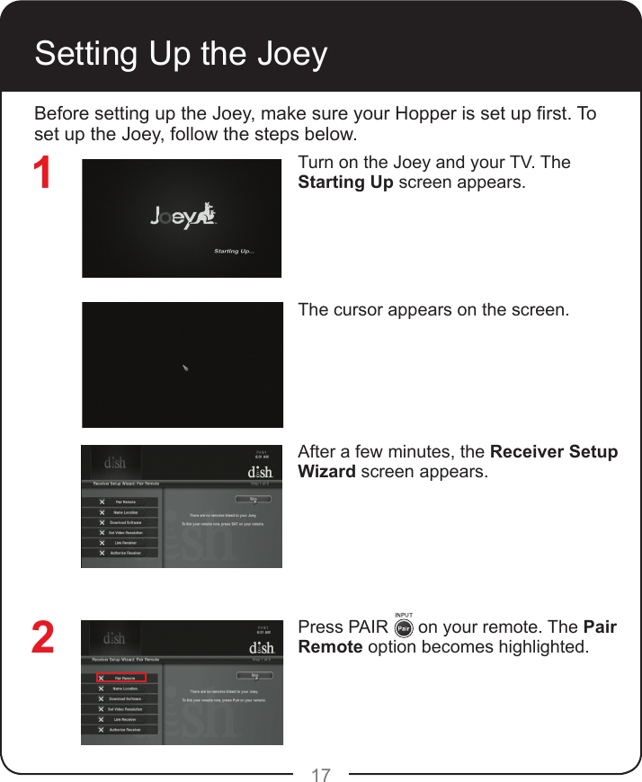 17Setting Up the JoeyTurn on the Joey and your TV. The Starting Up screen appears.The cursor appears on the screen.After a few minutes, the Receiver Setup Wizard screen appears.Press PAIR      on your remote. The Pair Remote option becomes highlighted.12Before setting up the Joey, make sure your Hopper is set up rst. To set up the Joey, follow the steps below.