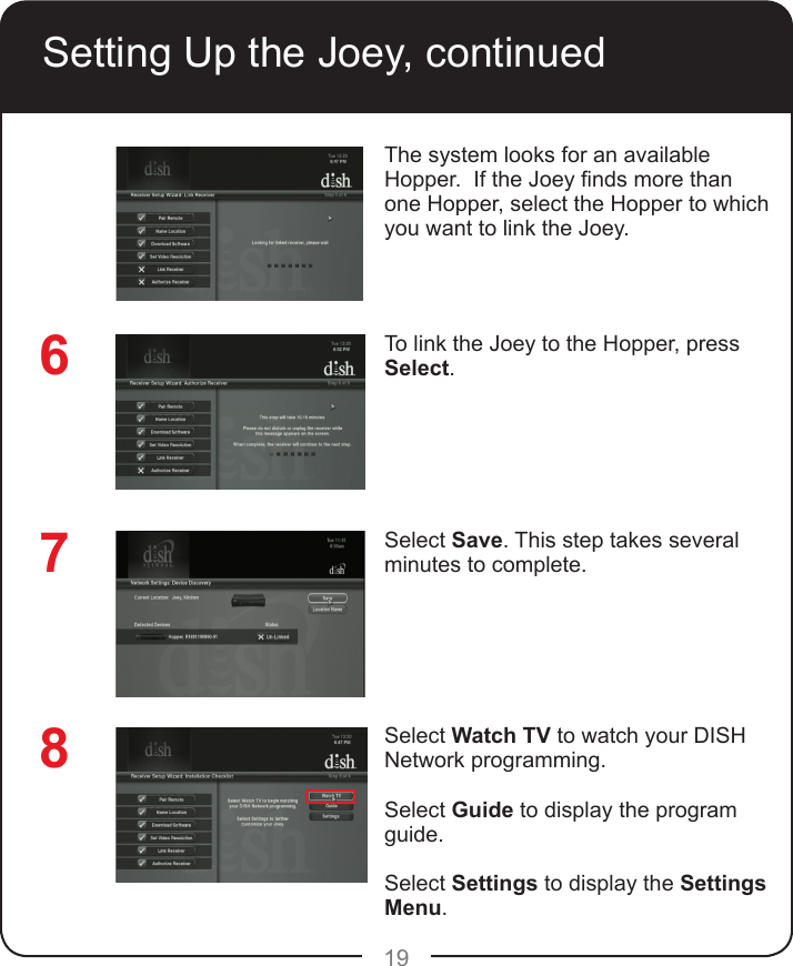 19The system looks for an available Hopper.  If the Joey nds more than one Hopper, select the Hopper to which you want to link the Joey.    To link the Joey to the Hopper, press Select.Select Save. This step takes several minutes to complete.Select Watch TV to watch your DISH Network programming.Select Guide to display the program guide.Select Settings to display the Settings Menu.876Setting Up the Joey, continued