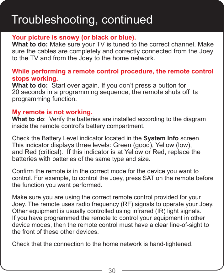 30Troubleshooting, continuedYour picture is snowy (or black or blue).What to do: Make sure your TV is tuned to the correct channel. Make sure the cables are completely and correctly connected from the Joey to the TV and from the Joey to the home network.While performing a remote control procedure, the remote control stops working.What to do:  Start over again. If you don’t press a button for  20 seconds in a programming sequence, the remote shuts off its programming function.My remote is not working.What to do:  Verify the batteries are installed according to the diagram inside the remote control’s battery compartment.  Check the Battery Level indicator located in the System Info screen. This indicator displays three levels: Green (good), Yellow (low), and Red (critical).  If this indicator is at Yellow or Red, replace the batteries with batteries of the same type and size. Conrm the remote is in the correct mode for the device you want to control. For example, to control the Joey, press SAT on the remote before the function you want performed.Make sure you are using the correct remote control provided for your Joey. The remote uses radio frequency (RF) signals to operate your Joey. Other equipment is usually controlled using infrared (IR) light signals. If you have programmed the remote to control your equipment in other device modes, then the remote control must have a clear line-of-sight to the front of these other devices.Check that the connection to the home network is hand-tightened.