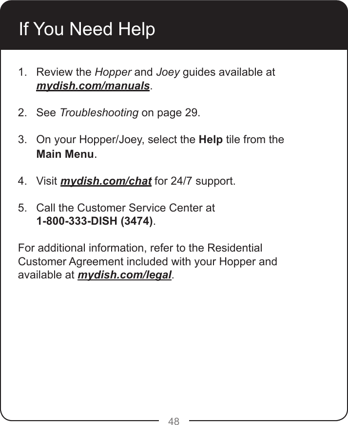 48If You Need Help1.  Review the Hopper and Joey guides available at mydish.com/manuals. 2.  See Troubleshooting on page 29. 3.  On your Hopper/Joey, select the Help tile from the Main Menu. 4.  Visit mydish.com/chat for 24/7 support. 5.  Call the Customer Service Center at  1-800-333-DISH (3474). For additional information, refer to the Residential Customer Agreement included with your Hopper and available at mydish.com/legal.