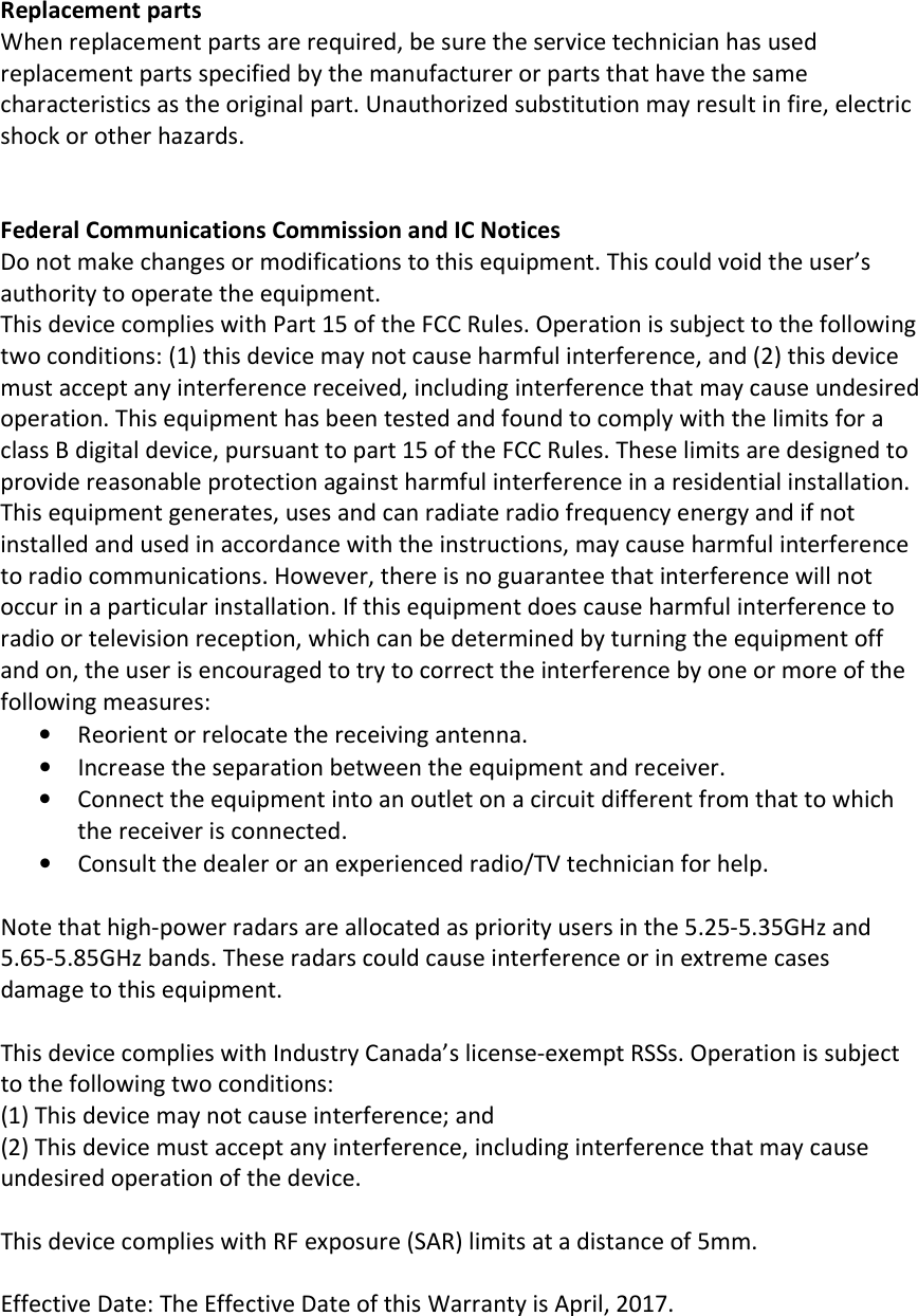  Replacement parts When replacement parts are required, be sure the service technician has used replacement parts specified by the manufacturer or parts that have the same characteristics as the original part. Unauthorized substitution may result in fire, electric shock or other hazards.   Federal Communications Commission and IC Notices Do not make changes or modifications to this equipment. This could void the user’s authority to operate the equipment. This device complies with Part 15 of the FCC Rules. Operation is subject to the following two conditions: (1) this device may not cause harmful interference, and (2) this device must accept any interference received, including interference that may cause undesired operation. This equipment has been tested and found to comply with the limits for a class B digital device, pursuant to part 15 of the FCC Rules. These limits are designed to provide reasonable protection against harmful interference in a residential installation. This equipment generates, uses and can radiate radio frequency energy and if not installed and used in accordance with the instructions, may cause harmful interference to radio communications. However, there is no guarantee that interference will not occur in a particular installation. If this equipment does cause harmful interference to radio or television reception, which can be determined by turning the equipment off and on, the user is encouraged to try to correct the interference by one or more of the following measures: • Reorient or relocate the receiving antenna. • Increase the separation between the equipment and receiver. • Connect the equipment into an outlet on a circuit different from that to which the receiver is connected. • Consult the dealer or an experienced radio/TV technician for help.  Note that high-power radars are allocated as priority users in the 5.25-5.35GHz and 5.65-5.85GHz bands. These radars could cause interference or in extreme cases damage to this equipment.  This device complies with Industry Canada’s license-exempt RSSs. Operation is subject to the following two conditions: (1) This device may not cause interference; and (2) This device must accept any interference, including interference that may cause undesired operation of the device.  This device complies with RF exposure (SAR) limits at a distance of 5mm.  Effective Date: The Effective Date of this Warranty is April, 2017. 