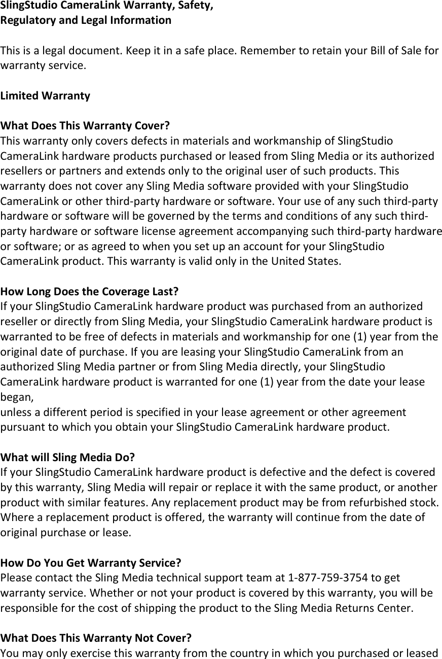 SlingStudio CameraLink Warranty, Safety, Regulatory and Legal Information  This is a legal document. Keep it in a safe place. Remember to retain your Bill of Sale for warranty service.  Limited Warranty  What Does This Warranty Cover? This warranty only covers defects in materials and workmanship of SlingStudio CameraLink hardware products purchased or leased from Sling Media or its authorized resellers or partners and extends only to the original user of such products. This warranty does not cover any Sling Media software provided with your SlingStudio CameraLink or other third-party hardware or software. Your use of any such third-party hardware or software will be governed by the terms and conditions of any such third-party hardware or software license agreement accompanying such third-party hardware or software; or as agreed to when you set up an account for your SlingStudio CameraLink product. This warranty is valid only in the United States.  How Long Does the Coverage Last? If your SlingStudio CameraLink hardware product was purchased from an authorized reseller or directly from Sling Media, your SlingStudio CameraLink hardware product is warranted to be free of defects in materials and workmanship for one (1) year from the original date of purchase. If you are leasing your SlingStudio CameraLink from an authorized Sling Media partner or from Sling Media directly, your SlingStudio CameraLink hardware product is warranted for one (1) year from the date your lease began, unless a different period is specified in your lease agreement or other agreement pursuant to which you obtain your SlingStudio CameraLink hardware product.  What will Sling Media Do? If your SlingStudio CameraLink hardware product is defective and the defect is covered by this warranty, Sling Media will repair or replace it with the same product, or another product with similar features. Any replacement product may be from refurbished stock. Where a replacement product is offered, the warranty will continue from the date of original purchase or lease.  How Do You Get Warranty Service? Please contact the Sling Media technical support team at 1-877-759-3754 to get warranty service. Whether or not your product is covered by this warranty, you will be responsible for the cost of shipping the product to the Sling Media Returns Center.  What Does This Warranty Not Cover? You may only exercise this warranty from the country in which you purchased or leased 