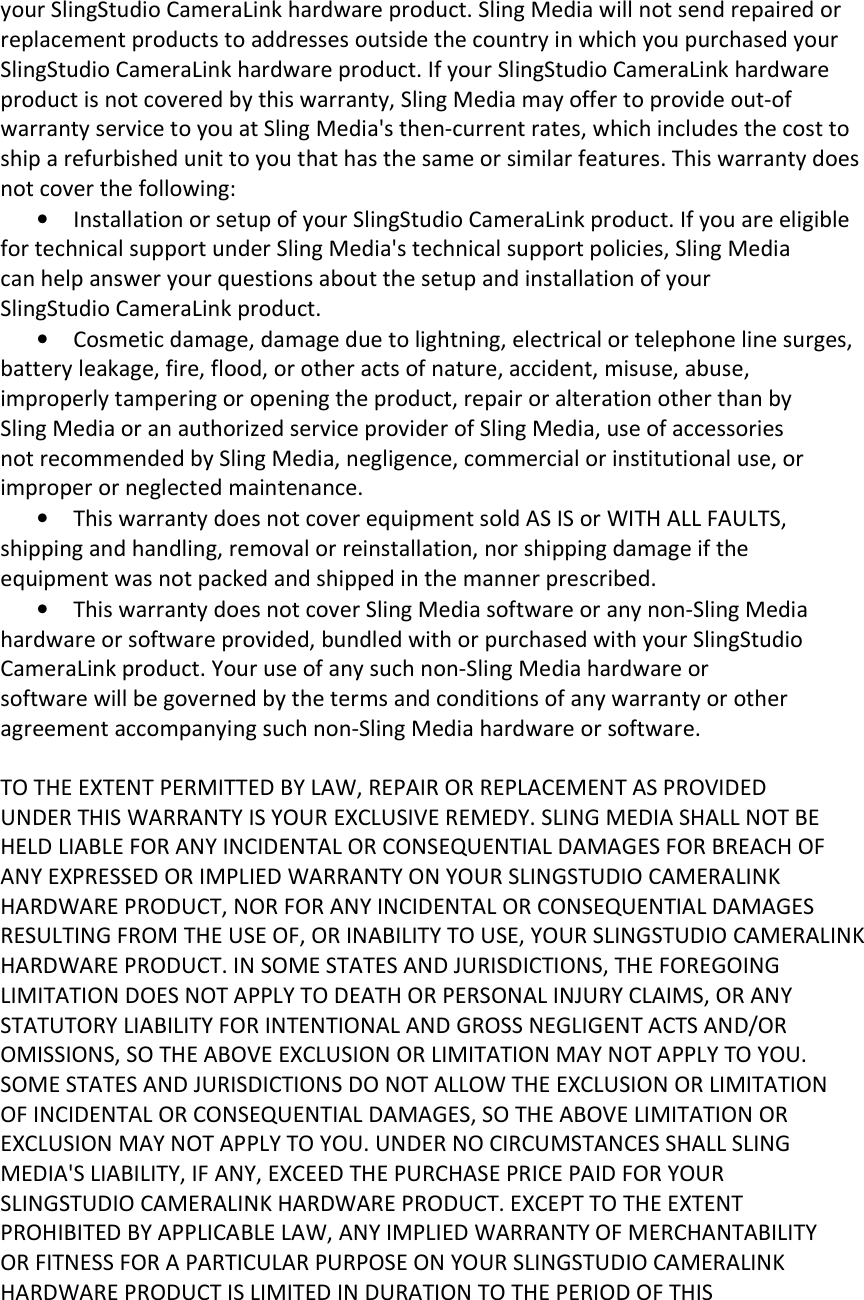 your SlingStudio CameraLink hardware product. Sling Media will not send repaired or replacement products to addresses outside the country in which you purchased your SlingStudio CameraLink hardware product. If your SlingStudio CameraLink hardware product is not covered by this warranty, Sling Media may offer to provide out-of warranty service to you at Sling Media&apos;s then-current rates, which includes the cost to ship a refurbished unit to you that has the same or similar features. This warranty does not cover the following: • Installation or setup of your SlingStudio CameraLink product. If you are eligible for technical support under Sling Media&apos;s technical support policies, Sling Media can help answer your questions about the setup and installation of your SlingStudio CameraLink product. • Cosmetic damage, damage due to lightning, electrical or telephone line surges, battery leakage, fire, flood, or other acts of nature, accident, misuse, abuse, improperly tampering or opening the product, repair or alteration other than by Sling Media or an authorized service provider of Sling Media, use of accessories not recommended by Sling Media, negligence, commercial or institutional use, or improper or neglected maintenance. • This warranty does not cover equipment sold AS IS or WITH ALL FAULTS, shipping and handling, removal or reinstallation, nor shipping damage if the equipment was not packed and shipped in the manner prescribed. • This warranty does not cover Sling Media software or any non-Sling Media hardware or software provided, bundled with or purchased with your SlingStudio CameraLink product. Your use of any such non-Sling Media hardware or software will be governed by the terms and conditions of any warranty or other agreement accompanying such non-Sling Media hardware or software.  TO THE EXTENT PERMITTED BY LAW, REPAIR OR REPLACEMENT AS PROVIDED UNDER THIS WARRANTY IS YOUR EXCLUSIVE REMEDY. SLING MEDIA SHALL NOT BE HELD LIABLE FOR ANY INCIDENTAL OR CONSEQUENTIAL DAMAGES FOR BREACH OF ANY EXPRESSED OR IMPLIED WARRANTY ON YOUR SLINGSTUDIO CAMERALINK HARDWARE PRODUCT, NOR FOR ANY INCIDENTAL OR CONSEQUENTIAL DAMAGES RESULTING FROM THE USE OF, OR INABILITY TO USE, YOUR SLINGSTUDIO CAMERALINK HARDWARE PRODUCT. IN SOME STATES AND JURISDICTIONS, THE FOREGOING LIMITATION DOES NOT APPLY TO DEATH OR PERSONAL INJURY CLAIMS, OR ANY STATUTORY LIABILITY FOR INTENTIONAL AND GROSS NEGLIGENT ACTS AND/OR OMISSIONS, SO THE ABOVE EXCLUSION OR LIMITATION MAY NOT APPLY TO YOU. SOME STATES AND JURISDICTIONS DO NOT ALLOW THE EXCLUSION OR LIMITATION OF INCIDENTAL OR CONSEQUENTIAL DAMAGES, SO THE ABOVE LIMITATION OR EXCLUSION MAY NOT APPLY TO YOU. UNDER NO CIRCUMSTANCES SHALL SLING MEDIA&apos;S LIABILITY, IF ANY, EXCEED THE PURCHASE PRICE PAID FOR YOUR SLINGSTUDIO CAMERALINK HARDWARE PRODUCT. EXCEPT TO THE EXTENT PROHIBITED BY APPLICABLE LAW, ANY IMPLIED WARRANTY OF MERCHANTABILITY OR FITNESS FOR A PARTICULAR PURPOSE ON YOUR SLINGSTUDIO CAMERALINK HARDWARE PRODUCT IS LIMITED IN DURATION TO THE PERIOD OF THIS 