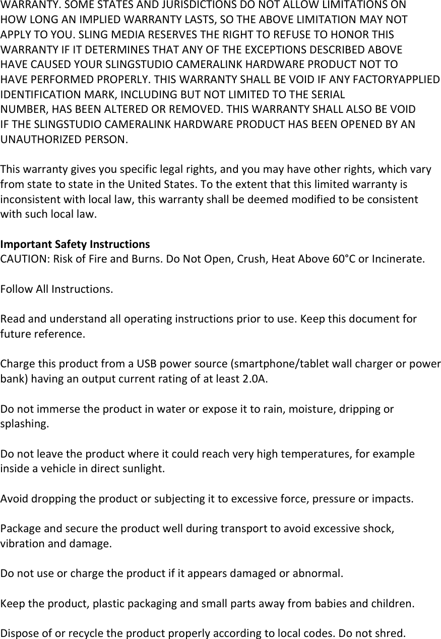 WARRANTY. SOME STATES AND JURISDICTIONS DO NOT ALLOW LIMITATIONS ON HOW LONG AN IMPLIED WARRANTY LASTS, SO THE ABOVE LIMITATION MAY NOT APPLY TO YOU. SLING MEDIA RESERVES THE RIGHT TO REFUSE TO HONOR THIS WARRANTY IF IT DETERMINES THAT ANY OF THE EXCEPTIONS DESCRIBED ABOVE HAVE CAUSED YOUR SLINGSTUDIO CAMERALINK HARDWARE PRODUCT NOT TO HAVE PERFORMED PROPERLY. THIS WARRANTY SHALL BE VOID IF ANY FACTORYAPPLIED IDENTIFICATION MARK, INCLUDING BUT NOT LIMITED TO THE SERIAL NUMBER, HAS BEEN ALTERED OR REMOVED. THIS WARRANTY SHALL ALSO BE VOID   IF THE SLINGSTUDIO CAMERALINK HARDWARE PRODUCT HAS BEEN OPENED BY AN UNAUTHORIZED PERSON.  This warranty gives you specific legal rights, and you may have other rights, which vary from state to state in the United States. To the extent that this limited warranty is inconsistent with local law, this warranty shall be deemed modified to be consistent with such local law.  Important Safety Instructions CAUTION: Risk of Fire and Burns. Do Not Open, Crush, Heat Above 60°C or Incinerate.  Follow All Instructions.  Read and understand all operating instructions prior to use. Keep this document for future reference.  Charge this product from a USB power source (smartphone/tablet wall charger or power bank) having an output current rating of at least 2.0A.  Do not immerse the product in water or expose it to rain, moisture, dripping or splashing.  Do not leave the product where it could reach very high temperatures, for example inside a vehicle in direct sunlight.  Avoid dropping the product or subjecting it to excessive force, pressure or impacts.  Package and secure the product well during transport to avoid excessive shock, vibration and damage.  Do not use or charge the product if it appears damaged or abnormal.  Keep the product, plastic packaging and small parts away from babies and children.  Dispose of or recycle the product properly according to local codes. Do not shred.  