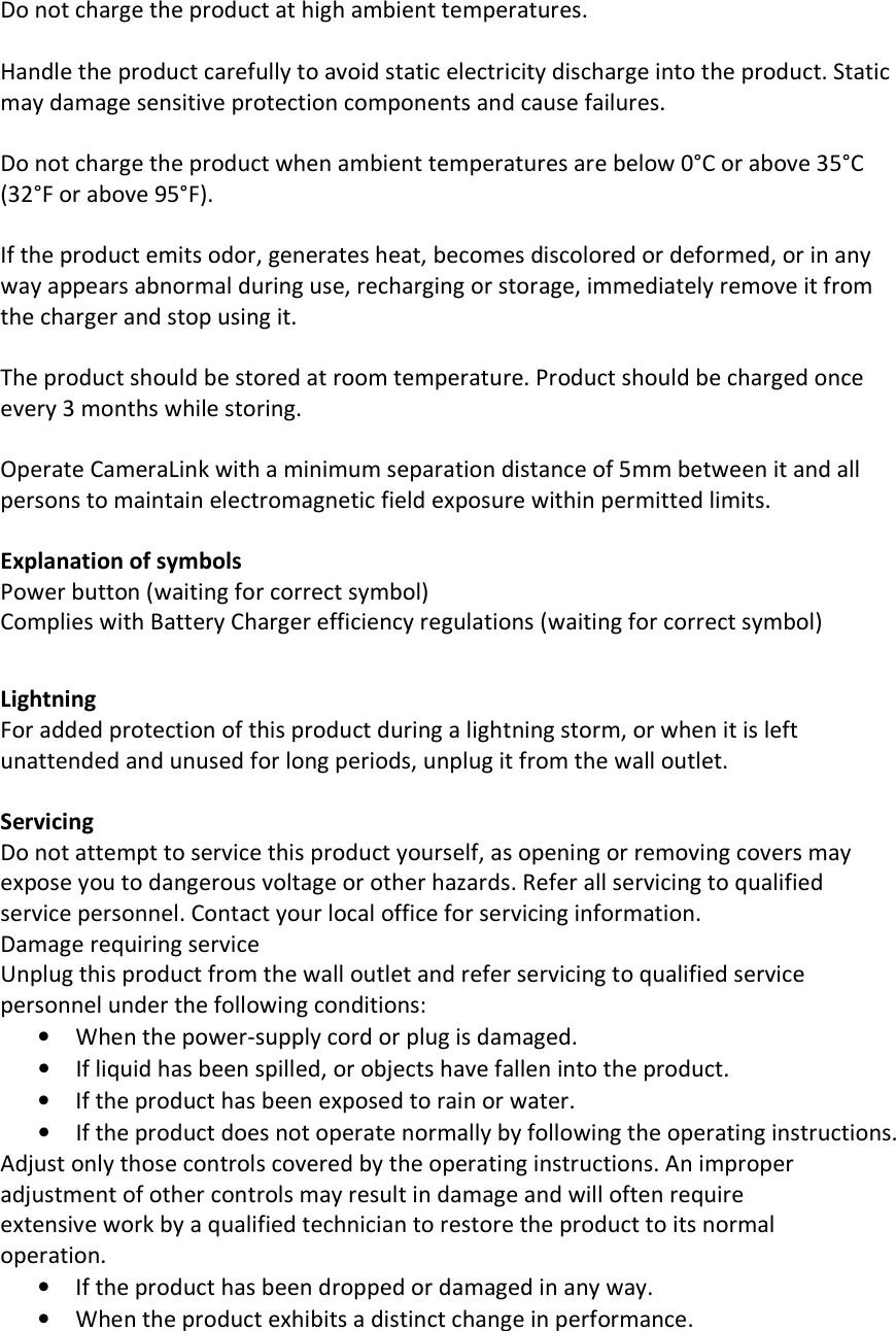 Do not charge the product at high ambient temperatures.  Handle the product carefully to avoid static electricity discharge into the product. Static may damage sensitive protection components and cause failures.  Do not charge the product when ambient temperatures are below 0°C or above 35°C (32°F or above 95°F).  If the product emits odor, generates heat, becomes discolored or deformed, or in any way appears abnormal during use, recharging or storage, immediately remove it from the charger and stop using it.  The product should be stored at room temperature. Product should be charged once every 3 months while storing.  Operate CameraLink with a minimum separation distance of 5mm between it and all persons to maintain electromagnetic field exposure within permitted limits.  Explanation of symbols Power button (waiting for correct symbol) Complies with Battery Charger efficiency regulations (waiting for correct symbol)   Lightning For added protection of this product during a lightning storm, or when it is left unattended and unused for long periods, unplug it from the wall outlet.  Servicing Do not attempt to service this product yourself, as opening or removing covers may expose you to dangerous voltage or other hazards. Refer all servicing to qualified service personnel. Contact your local office for servicing information. Damage requiring service Unplug this product from the wall outlet and refer servicing to qualified service personnel under the following conditions: • When the power-supply cord or plug is damaged. • If liquid has been spilled, or objects have fallen into the product. • If the product has been exposed to rain or water. • If the product does not operate normally by following the operating instructions. Adjust only those controls covered by the operating instructions. An improper adjustment of other controls may result in damage and will often require extensive work by a qualified technician to restore the product to its normal operation. • If the product has been dropped or damaged in any way. • When the product exhibits a distinct change in performance. 