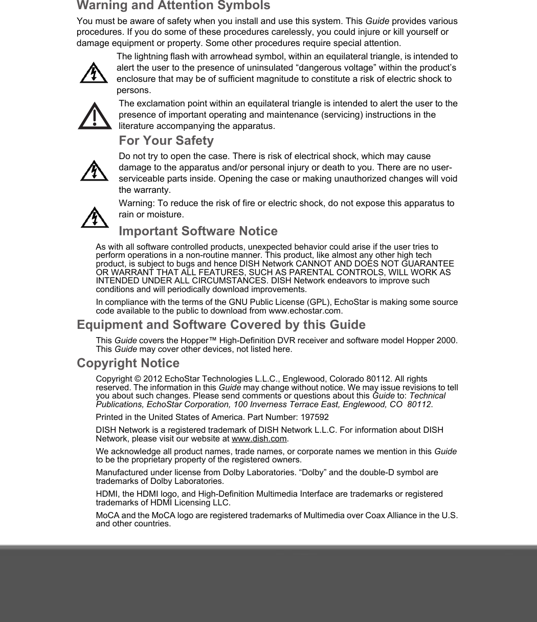 Warning and Attention SymbolsYou must be aware of safety when you install and use this system. This Guide provides various procedures. If you do some of these procedures carelessly, you could injure or kill yourself or damage equipment or property. Some other procedures require special attention.The lightning flash with arrowhead symbol, within an equilateral triangle, is intended to alert the user to the presence of uninsulated “dangerous voltage” within the product’s enclosure that may be of sufficient magnitude to constitute a risk of electric shock to persons.The exclamation point within an equilateral triangle is intended to alert the user to the presence of important operating and maintenance (servicing) instructions in the literature accompanying the apparatus.For Your SafetyDo not try to open the case. There is risk of electrical shock, which may cause damage to the apparatus and/or personal injury or death to you. There are no user-serviceable parts inside. Opening the case or making unauthorized changes will void the warranty.Warning: To reduce the risk of fire or electric shock, do not expose this apparatus to rain or moisture. Important Software NoticeAs with all software controlled products, unexpected behavior could arise if the user tries to perform operations in a non-routine manner. This product, like almost any other high tech product, is subject to bugs and hence DISH Network CANNOT AND DOES NOT GUARANTEE OR WARRANT THAT ALL FEATURES, SUCH AS PARENTAL CONTROLS, WILL WORK AS INTENDED UNDER ALL CIRCUMSTANCES. DISH Network endeavors to improve such conditions and will periodically download improvements. In compliance with the terms of the GNU Public License (GPL), EchoStar is making some source code available to the public to download from www.echostar.com.Equipment and Software Covered by this GuideThis Guide covers the Hopper™ High-Definition DVR receiver and software model Hopper 2000. This Guide may cover other devices, not listed here. Copyright NoticeCopyright © 2012 EchoStar Technologies L.L.C., Englewood, Colorado 80112. All rights reserved. The information in this Guide may change without notice. We may issue revisions to tell you about such changes. Please send comments or questions about this Guide to: Technical Publications, EchoStar Corporation, 100 Inverness Terrace East, Englewood, CO  80112. Printed in the United States of America. Part Number: 197592DISH Network is a registered trademark of DISH Network L.L.C. For information about DISH Network, please visit our website at www.dish.com. We acknowledge all product names, trade names, or corporate names we mention in this Guide to be the proprietary property of the registered owners.Manufactured under license from Dolby Laboratories. “Dolby” and the double-D symbol are trademarks of Dolby Laboratories.HDMI, the HDMI logo, and High-Definition Multimedia Interface are trademarks or registered trademarks of HDMI Licensing LLC.MoCA and the MoCA logo are registered trademarks of Multimedia over Coax Alliance in the U.S. and other countries. 