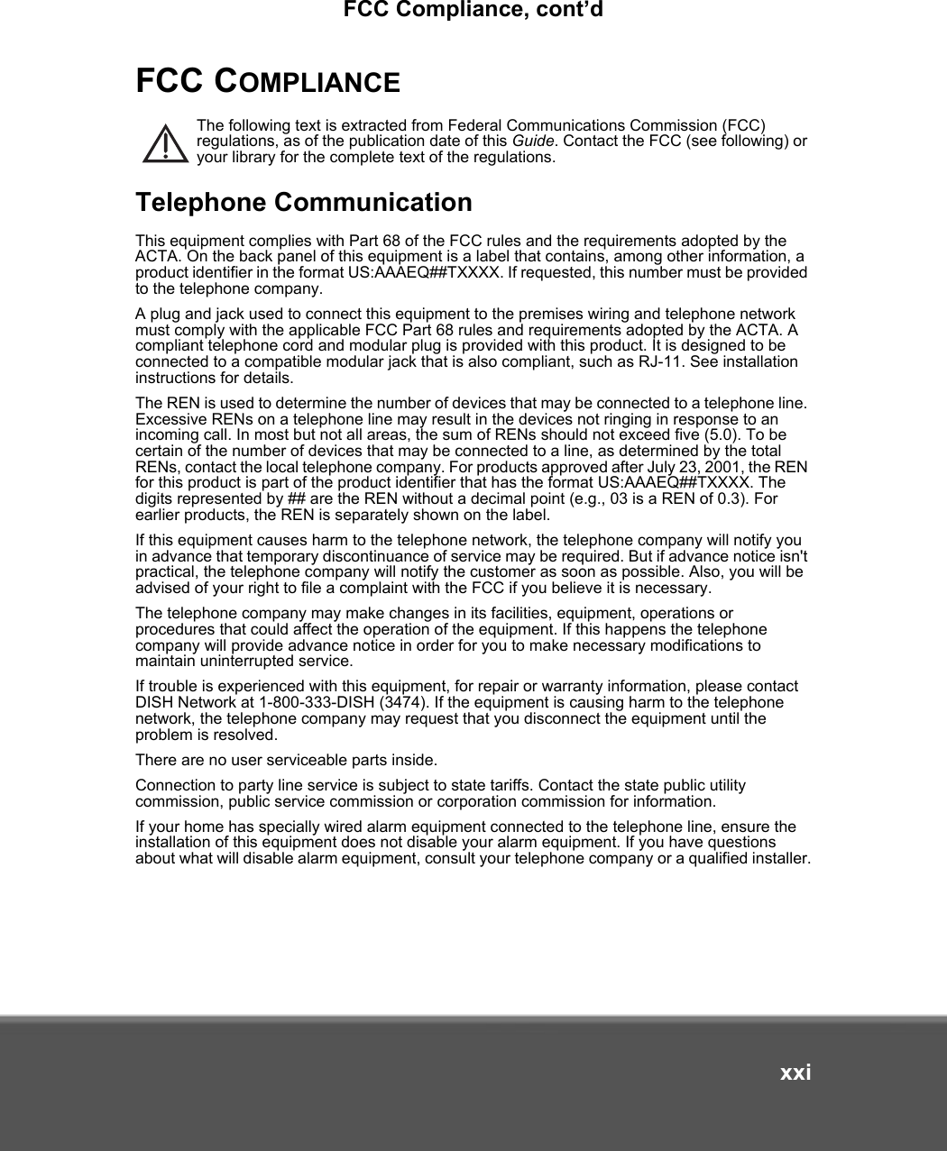 FCC Compliance, cont’dxxiFCC COMPLIANCEThe following text is extracted from Federal Communications Commission (FCC) regulations, as of the publication date of this Guide. Contact the FCC (see following) or your library for the complete text of the regulations.Telephone CommunicationThis equipment complies with Part 68 of the FCC rules and the requirements adopted by the ACTA. On the back panel of this equipment is a label that contains, among other information, a product identifier in the format US:AAAEQ##TXXXX. If requested, this number must be provided to the telephone company.A plug and jack used to connect this equipment to the premises wiring and telephone network must comply with the applicable FCC Part 68 rules and requirements adopted by the ACTA. A compliant telephone cord and modular plug is provided with this product. It is designed to be connected to a compatible modular jack that is also compliant, such as RJ-11. See installation instructions for details.The REN is used to determine the number of devices that may be connected to a telephone line. Excessive RENs on a telephone line may result in the devices not ringing in response to an incoming call. In most but not all areas, the sum of RENs should not exceed five (5.0). To be certain of the number of devices that may be connected to a line, as determined by the total RENs, contact the local telephone company. For products approved after July 23, 2001, the REN for this product is part of the product identifier that has the format US:AAAEQ##TXXXX. The digits represented by ## are the REN without a decimal point (e.g., 03 is a REN of 0.3). For earlier products, the REN is separately shown on the label.If this equipment causes harm to the telephone network, the telephone company will notify you in advance that temporary discontinuance of service may be required. But if advance notice isn&apos;t practical, the telephone company will notify the customer as soon as possible. Also, you will be advised of your right to file a complaint with the FCC if you believe it is necessary.The telephone company may make changes in its facilities, equipment, operations or procedures that could affect the operation of the equipment. If this happens the telephone company will provide advance notice in order for you to make necessary modifications to maintain uninterrupted service.If trouble is experienced with this equipment, for repair or warranty information, please contact DISH Network at 1-800-333-DISH (3474). If the equipment is causing harm to the telephone network, the telephone company may request that you disconnect the equipment until the problem is resolved.There are no user serviceable parts inside. Connection to party line service is subject to state tariffs. Contact the state public utility commission, public service commission or corporation commission for information.If your home has specially wired alarm equipment connected to the telephone line, ensure the installation of this equipment does not disable your alarm equipment. If you have questions about what will disable alarm equipment, consult your telephone company or a qualified installer.