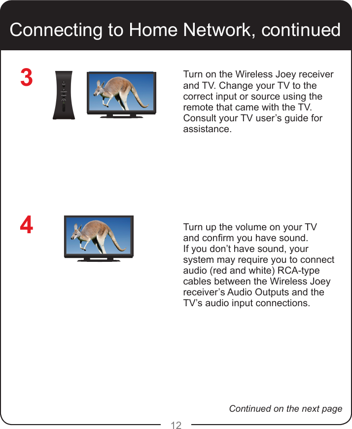 124Connecting to Home Network, continuedTurn on the Wireless Joey receiver and TV. Change your TV to the correct input or source using the remote that came with the TV. Consult your TV user’s guide for assistance.Turn up the volume on your TV and conrm you have sound. If you don’t have sound, your system may require you to connect audio (red and white) RCA-type cables between the Wireless Joey receiver’s Audio Outputs and the TV’s audio input connections.3Continued on the next page