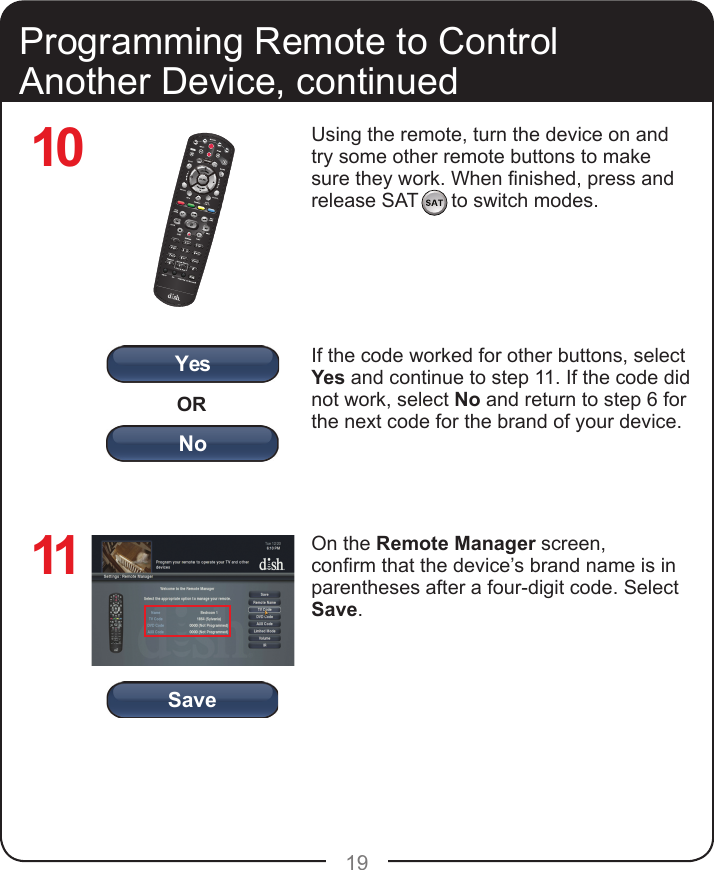 YesORNoSave19Using the remote, turn the device on and try some other remote buttons to make sure they work. When nished, press and release SAT      to switch modes.If the code worked for other buttons, select Yes and continue to step 11. If the code did not work, select No and return to step 6 for the next code for the brand of your device.On the Remote Manager screen, conrm that the device’s brand name is in parentheses after a four-digit code. Select Save.Programming Remote to Control Another Device, continued1011