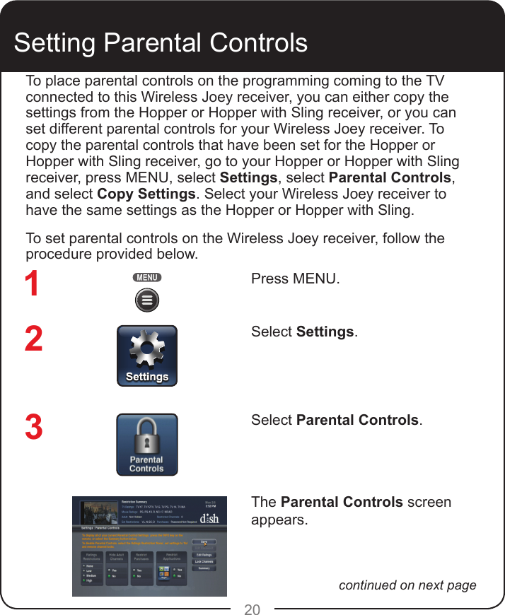 20Setting Parental ControlsPress MENU.Select Settings.Select Parental Controls. The Parental Controls screen appears.To place parental controls on the programming coming to the TV connected to this Wireless Joey receiver, you can either copy the settings from the Hopper or Hopper with Sling receiver, or you can set different parental controls for your Wireless Joey receiver. To copy the parental controls that have been set for the Hopper or Hopper with Sling receiver, go to your Hopper or Hopper with Sling receiver, press MENU, select Settings, select Parental Controls, and select Copy Settings. Select your Wireless Joey receiver to have the same settings as the Hopper or Hopper with Sling.To set parental controls on the Wireless Joey receiver, follow the procedure provided below. 123continued on next page