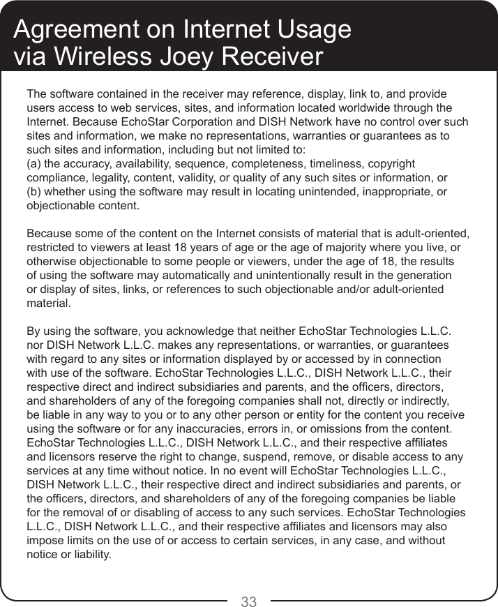33Agreement on Internet Usage via Wireless Joey ReceiverThe software contained in the receiver may reference, display, link to, and provide users access to web services, sites, and information located worldwide through the Internet. Because EchoStar Corporation and DISH Network have no control over such sites and information, we make no representations, warranties or guarantees as to such sites and information, including but not limited to:(a) the accuracy, availability, sequence, completeness, timeliness, copyright compliance, legality, content, validity, or quality of any such sites or information, or(b) whether using the software may result in locating unintended, inappropriate, or objectionable content.Because some of the content on the Internet consists of material that is adult-oriented, restricted to viewers at least 18 years of age or the age of majority where you live, or otherwise objectionable to some people or viewers, under the age of 18, the results of using the software may automatically and unintentionally result in the generation or display of sites, links, or references to such objectionable and/or adult-oriented material.By using the software, you acknowledge that neither EchoStar Technologies L.L.C. nor DISH Network L.L.C. makes any representations, or warranties, or guarantees with regard to any sites or information displayed by or accessed by in connection with use of the software. EchoStar Technologies L.L.C., DISH Network L.L.C., their respective direct and indirect subsidiaries and parents, and the ofcers, directors, and shareholders of any of the foregoing companies shall not, directly or indirectly, be liable in any way to you or to any other person or entity for the content you receive using the software or for any inaccuracies, errors in, or omissions from the content. EchoStar Technologies L.L.C., DISH Network L.L.C., and their respective afliates and licensors reserve the right to change, suspend, remove, or disable access to any services at any time without notice. In no event will EchoStar Technologies L.L.C., DISH Network L.L.C., their respective direct and indirect subsidiaries and parents, or the ofcers, directors, and shareholders of any of the foregoing companies be liable for the removal of or disabling of access to any such services. EchoStar Technologies L.L.C., DISH Network L.L.C., and their respective afliates and licensors may also impose limits on the use of or access to certain services, in any case, and without notice or liability.
