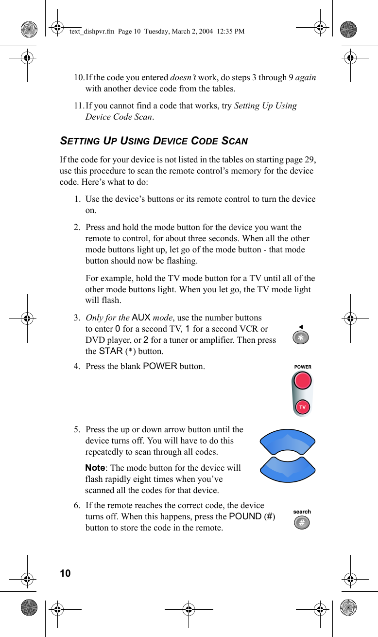 1010.If the code you entered doesn’t work, do steps 3 through 9 again with another device code from the tables.11.If you cannot find a code that works, try Setting Up Using Device Code Scan.SETTING UP USING DEVICE CODE SCANIf the code for your device is not listed in the tables on starting page 29, use this procedure to scan the remote control’s memory for the device code. Here’s what to do:1. Use the device’s buttons or its remote control to turn the device on.2. Press and hold the mode button for the device you want the remote to control, for about three seconds. When all the other mode buttons light up, let go of the mode button - that mode button should now be flashing. For example, hold the TV mode button for a TV until all of the other mode buttons light. When you let go, the TV mode light will flash.3. Only for the AUX mode, use the number buttons to enter 0 for a second TV, 1 for a second VCR or DVD player, or 2 for a tuner or amplifier. Then press the STAR (*) button.4. Press the blank POWER button.5. Press the up or down arrow button until the device turns off. You will have to do this repeatedly to scan through all codes. Note: The mode button for the device will flash rapidly eight times when you’ve scanned all the codes for that device.6. If the remote reaches the correct code, the device turns off. When this happens, press the POUND (#) button to store the code in the remote.text_dishpvr.fm  Page 10  Tuesday, March 2, 2004  12:35 PM