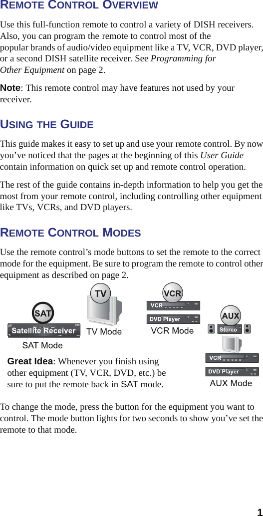  1REMOTE CONTROL OVERVIEWUse this full-function remote to control a variety of DISH receivers.   Also, you can program the remote to control most of the popular brands of audio/video equipment like a TV, VCR, DVD player, or a second DISH satellite receiver. See Programming for Other Equipment on page 2.Note: This remote control may have features not used by your receiver. USING THE GUIDEThis guide makes it easy to set up and use your remote control. By now you’ve noticed that the pages at the beginning of this User Guidecontain information on quick set up and remote control operation.The rest of the guide contains in-depth information to help you get the most from your remote control, including controlling other equipment like TVs, VCRs, and DVD players.REMOTE CONTROL MODESUse the remote control’s mode buttons to set the remote to the correct mode for the equipment. Be sure to program the remote to control other equipment as described on page 2.To change the mode, press the button for the equipment you want to control. The mode button lights for two seconds to show you’ve set the remote to that mode.Great Idea: Whenever you finish using other equipment (TV, VCR, DVD, etc.) be sure to put the remote back in SAT mode.