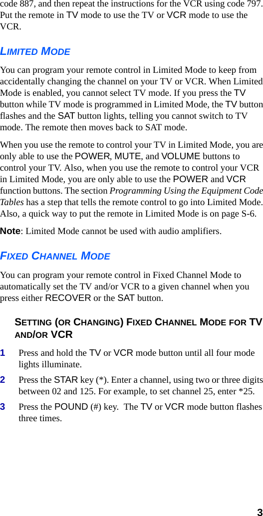  3code 887, and then repeat the instructions for the VCR using code 797. Put the remote in TV mode to use the TV or VCR mode to use the VCR.LIMITED MODEYou can program your remote control in Limited Mode to keep from accidentally changing the channel on your TV or VCR. When Limited Mode is enabled, you cannot select TV mode. If you press the TV button while TV mode is programmed in Limited Mode, the TV button flashes and the SAT button lights, telling you cannot switch to TV mode. The remote then moves back to SAT mode.When you use the remote to control your TV in Limited Mode, you are only able to use the POWER, MUTE, and VOLUME buttons to control your TV. Also, when you use the remote to control your VCR in Limited Mode, you are only able to use the POWER and VCR function buttons. The section Programming Using the Equipment Code Tables has a step that tells the remote control to go into Limited Mode. Also, a quick way to put the remote in Limited Mode is on page S-6. Note: Limited Mode cannot be used with audio amplifiers.FIXED CHANNEL MODEYou can program your remote control in Fixed Channel Mode to automatically set the TV and/or VCR to a given channel when you press either RECOVER or the SAT button.  SETTING (OR CHANGING) FIXED CHANNEL MODE FOR TV AND/OR VCR1Press and hold the TV or VCR mode button until all four mode lights illuminate.2Press the STAR key (*). Enter a channel, using two or three digits between 02 and 125. For example, to set channel 25, enter *25.3Press the POUND (#) key.  The TV or VCR mode button flashes three times.