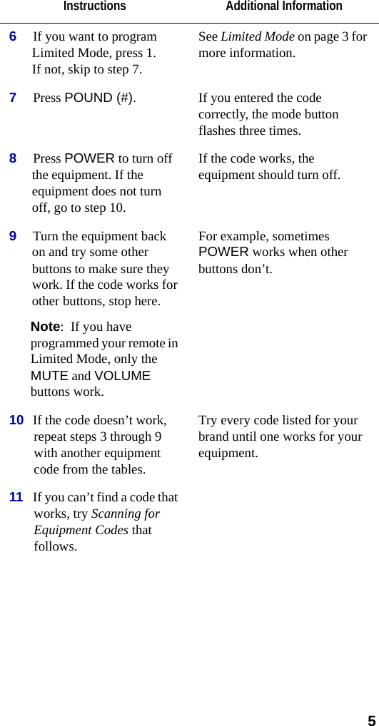  56If you want to program Limited Mode, press 1.If not, skip to step 7.See Limited Mode on page 3 for more information.7Press POUND (#).  If you entered the code correctly, the mode button flashes three times.8Press POWER to turn off the equipment. If the equipment does not turn off, go to step 10.If the code works, the equipment should turn off.9Turn the equipment back on and try some other buttons to make sure they work. If the code works for other buttons, stop here. Note:  If you have programmed your remote in Limited Mode, only the MUTE and VOLUME buttons work.For example, sometimes POWER works when other buttons don’t. 10 If the code doesn’t work, repeat steps 3 through 9 with another equipment code from the tables.Try every code listed for your brand until one works for your equipment.11 If you can’t find a code that works, try Scanning for Equipment Codes that follows.Instructions Additional Information