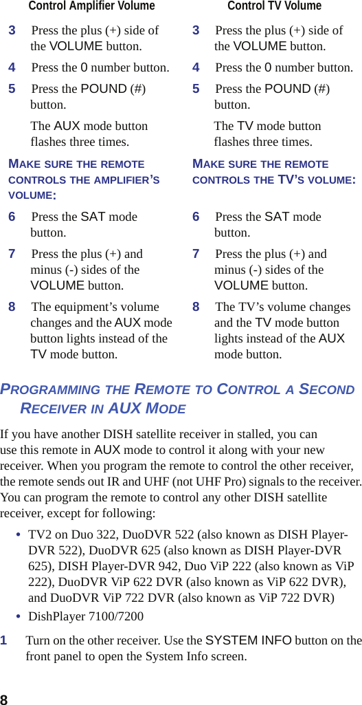 8PROGRAMMING THE REMOTE TO CONTROL A SECONDRECEIVER IN AUX MODEIf you have another DISH satellite receiver in stalled, you can use this remote in AUX mode to control it along with your new receiver. When you program the remote to control the other receiver, the remote sends out IR and UHF (not UHF Pro) signals to the receiver. You can program the remote to control any other DISH satellite receiver, except for following:•TV2 on Duo 322, DuoDVR 522 (also known as DISH Player-DVR 522), DuoDVR 625 (also known as DISH Player-DVR 625), DISH Player-DVR 942, Duo ViP 222 (also known as ViP 222), DuoDVR ViP 622 DVR (also known as ViP 622 DVR), and DuoDVR ViP 722 DVR (also known as ViP 722 DVR)•DishPlayer 7100/72001Turn on the other receiver. Use the SYSTEM INFO button on the front panel to open the System Info screen.3Press the plus (+) side of the VOLUME button. 3Press the plus (+) side of the VOLUME button.4Press the 0 number button. 4Press the 0 number button.5Press the POUND (#)button. 5Press the POUND (#)button.The AUX mode button flashes three times. The TV mode button flashes three times.MAKE SURE THE REMOTECONTROLS THE AMPLIFIER’SVOLUME:MAKE SURE THE REMOTECONTROLS THE TV’SVOLUME:6Press the SAT mode button. 6Press the SAT mode button.7Press the plus (+) and minus (-) sides of the VOLUME button. 7Press the plus (+) and minus (-) sides of the VOLUME button.8The equipment’s volume changes and the AUX mode button lights instead of the TV mode button.8The TV’s volume changes and the TV mode button lights instead of the AUXmode button.Control Amplifier Volume  Control TV Volume 
