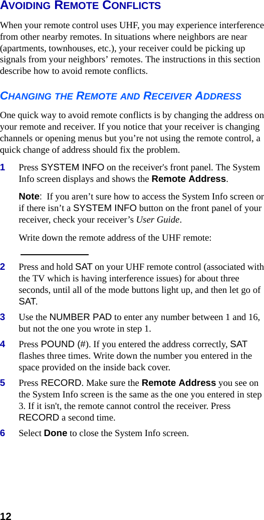 12AVOIDING REMOTE CONFLICTSWhen your remote control uses UHF, you may experience interference from other nearby remotes. In situations where neighbors are near (apartments, townhouses, etc.), your receiver could be picking up signals from your neighbors’ remotes. The instructions in this section describe how to avoid remote conflicts.CHANGING THE REMOTE AND RECEIVER ADDRESSOne quick way to avoid remote conflicts is by changing the address on your remote and receiver. If you notice that your receiver is changing channels or opening menus but you’re not using the remote control, a quick change of address should fix the problem.1Press SYSTEM INFO on the receiver&apos;s front panel. The System Info screen displays and shows the Remote Address.Note:  If you aren’t sure how to access the System Info screen or if there isn’t a SYSTEM INFO button on the front panel of your receiver, check your receiver’s User Guide.Write down the remote address of the UHF remote: 2Press and hold SAT on your UHF remote control (associated with the TV which is having interference issues) for about three seconds, until all of the mode buttons light up, and then let go of SAT.3Use the NUMBER PAD to enter any number between 1 and 16, but not the one you wrote in step 1.4Press POUND (#). If you entered the address correctly, SAT flashes three times. Write down the number you entered in the space provided on the inside back cover.5Press RECORD. Make sure the Remote Address you see on the System Info screen is the same as the one you entered in step 3. If it isn&apos;t, the remote cannot control the receiver. Press RECORD a second time.6Select Done to close the System Info screen.