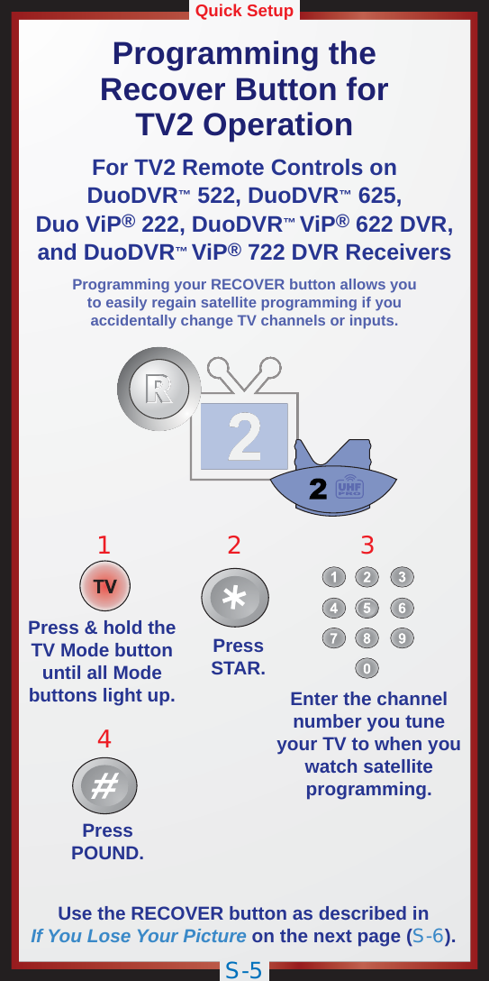 S-5Quick SetupProgramming theRecover Button forTV2 OperationFor TV2 Remote Controls onDuoDVR™ 522, DuoDVR™ 625,Duo ViP® 222, DuoDVR™ViP® 622 DVR,and DuoDVR™ViP® 722 DVR ReceiversPressSTAR.PressPOUND.12Press &amp; hold theTV Mode buttonuntil all Modebuttons light up. Enter the channelnumber you tuneyour TV to when youwatch satelliteprogramming.43Use the RECOVER button as described inIf You Lose Your Picture on the next page (S-6).Programming your RECOVER button allows youto easily regain satellite programming if youaccidentally change TV channels or inputs.