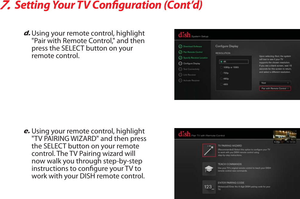 7.Setting Your TV Conguration (Cont’d)e.Using your remote control, highlight &quot;TV PAIRING WIZARD&quot; and then press the SELECT button on your remote control. The TV Pairing wizard will now walk you through step-by-step instructions to congure your TV to work with your DISH remote control.d.Using your remote control, highlight &quot;Pair with Remote Control,&quot; and then press the SELECT button on your remote control.