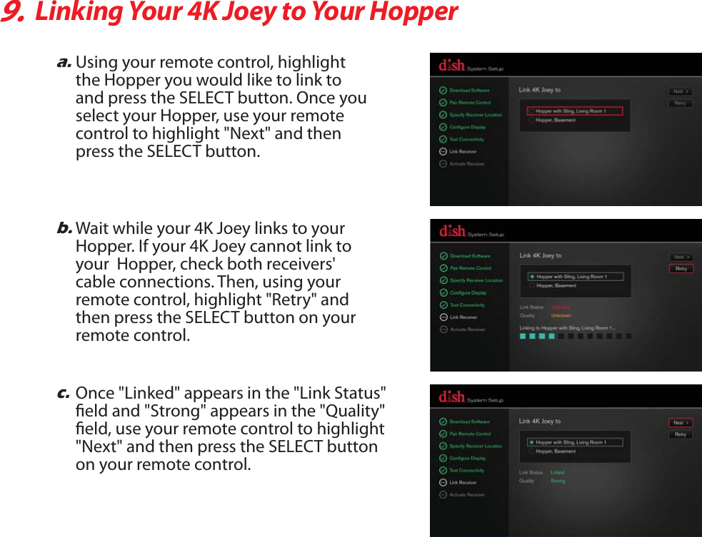 9.Linking Your 4K Joey to Your Hoppera.Using your remote control, highlight the Hopper you would like to link to and press the SELECT button. Once youselect your Hopper, use your remote control to highlight &quot;Next&quot; and then press the SELECT button.b.Wait while your 4K Joey links to your Hopper. If your 4K Joey cannot link to your  Hopper, check both receivers&apos; cable connections. Then, using your remote control, highlight &quot;Retry&quot; and then press the SELECT button on your remote control.c.Once &quot;Linked&quot; appears in the &quot;Link Status&quot;eld and &quot;Strong&quot; appears in the &quot;Quality&quot;eld, use your remote control to highlight &quot;Next&quot; and then press the SELECT button on your remote control.