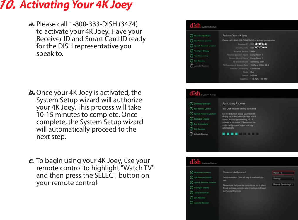 10.Activating Your 4K Joeya.Please call 1-800-333-DISH (3474)to activate your 4K Joey. Have yourReceiver ID and Smart Card ID ready for the DISH representative you speak to.b.Once your 4K Joey is activated, theSystem Setup wizard will authorize your 4K Joey. This process will take 10-15 minutes to complete. Once complete, the System Setup wizard will automatically proceed to the next step.c.To begin using your 4K Joey, use your remote control to highlight &quot;Watch TV&quot; and then press the SELECT button on your remote control.XXXX XXX-XXXXXX XXX-XX