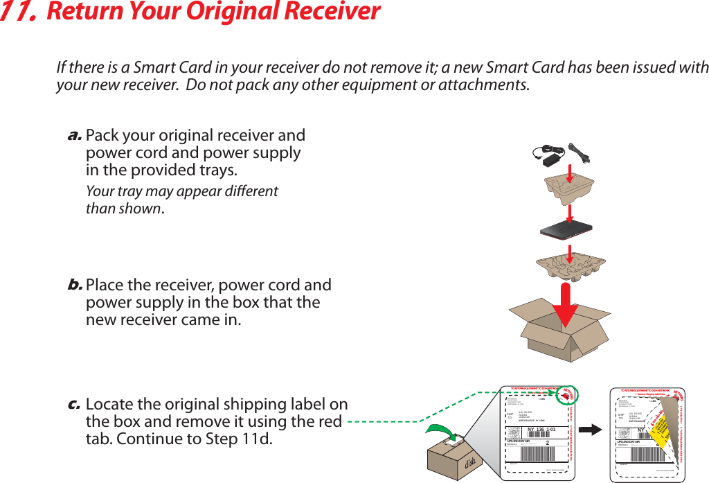 11.Return Your Original ReceiverIf there is a Smart Card in your receiver do not remove it; a new Smart Card has been issued with your new receiver.  Do not pack any other equipment or attachments.a.Pack your original receiver andpower cord and power supplyin the provided trays.Your tray may appear dierentthan shown.b.Place the receiver, power cord and power supply in the box that the new receiver came in.c.Locate the original shipping label on the box and remove it using the red tab. Continue to Step 11d.TO RETURN EQUIPMENT TO DISH NETWORK1.  Remove Shipping Label Here2.  Turn Label Over 3.  Peel and Apply Return Label to BoxRETURNSLIFT HERESHIPTO:DISH NETWORK(800) 894-9131525 DUNNETT COURTSPARTANBURG  SC  29303BILLING: P/PCUE  9.5  SCL412  96.5A  10/200920126944(111)  555-555513 MELO DRNORTH BANGOR   NY  129661 LBS 1 OF 1UPS 2ND DAY AIRTRACKING #: *** *** ** **** *** *1ZA1Z*8463124*44*NY  136  1-012TO RETURN EQUIPMENT TO DISH NETWORK1.  Remove Shipping Label Here2.  Turn Label Over 3.  Peel and Apply Return Label to BoxSHIPTO:DISH NETWORK(800) 894-9131525 DUNNETT COURTSPARTANBURG  SC  29303BILLING: P/PCUE  9.5  SCL412  96.5A  10/200920126944(111)  555-555513 MELO DRNORTH BANGOR   NY  129661 LBSUPS 2ND DAY AIRTRACKING #: *** *** ** **** *** *1ZA1Z*8463124*44*NY  136  1-012RETURNSLIFT HEREPEEL HERE AND 