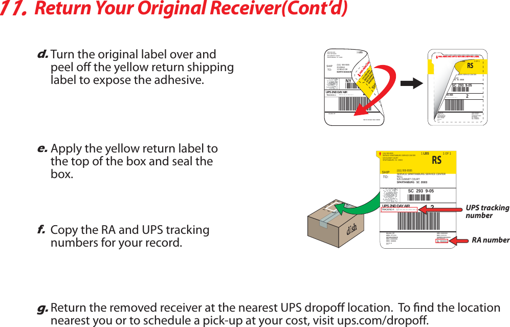 11.Return Your Original Receiver(Cont’d)d.Turn the original label over and peel o the yellow return shipping label to expose the adhesive.e.Apply the yellow return label to the top of the box and seal the box.f.Copy the RA and UPS tracking numbers for your record.g.Return the removed receiver at the nearest UPS dropo location.  To nd the location nearest you or to schedule a pick-up at your cost, visit ups.com/dropo.SHIPTO:SERVICE SPARTANBURG SERVICE CENTER(111) 555-5555525 DUNNET COURTSPARTANBURG  SC  29303SERVICE SPARTANBURG SERVICE CENTER(111) 555-5555NULL525 DUNNET COURTSPARTANBURG   SC  293031 LBS 1 OF 1UPS 2ND DAY AIRTRACKING #: *** *** ** **** *** *1ZA1Z*8463124*44*SC  293  9-05RS2DESC: RETURNBILLING: P/PRETURN SERVICEREF1: XXXXXXXXREF2:  XXXXXXDOC: XXXXXXXORD: XXXXXXXXSN:RREJXXXXXXXXXPN: XXXXXXRA:  XXXXXXXXDEL:  XXXXXXXXREQTYPE: AEQTY: 1UPS tracking numberRA numberPEEL HERE AND APPLY RETURN SHIPPING LABELDESC: RETURNBILLING: P/PRETURN SERVICEREF1: XXXXXXXXREF2:  XXXXXXDOC: XXXXXXXORD: XXXXXXXXSN:RREJXXXXXXXXXPN: XXXXXXRA:  XXXXXXXXDEL:  XXXXXXXXREQTYPE: AEQTY: 1BURG SERVICE CENTEROURTRG   SC  293031 LBS 1 OF 1AY A IR*** *** ** **** *** *ZA1Z*8463*44*SC  293  9-05RS2SHIPTO:DISH NETWORK(800) 894-9131525 DUNNETT COURTSPARTANBURG  SC  29303BILLING: P/PCUE  9.5  SCL412  96.5A  10/200920126944(111)  555-555513 MELO DRNORTH BANGOR   NY  129661 LBSUPS 2ND DAY AIRTRACKING #: *** *** ** **** *** *1ZA1Z*8463124*44*NY  136  1-012PEEL HERE AND 