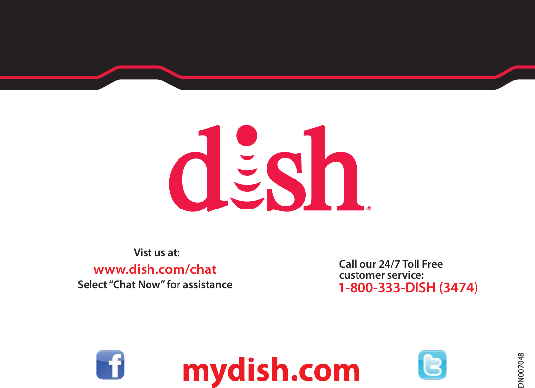 Call our 24/7 Toll Free customer service:1-800-333-DISH (3474)Vist us at:Select “Chat Now” for assistancewww.dish.com/chatDN007048