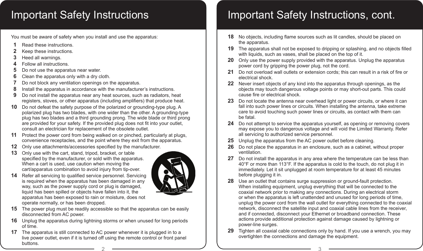 2 3Important Safety InstructionsYou must be aware of safety when you install and use the apparatus:1  Read these instructions.2  Keep these instructions.3  Heed all warnings.4  Follow all instructions.5  Do not use the apparatus near water.6  Clean the apparatus only with a dry cloth.7  Do not block any ventilation openings on the apparatus.8  Install the apparatus in accordance with the manufacturer’s instructions.9  Do not install the apparatus near any heat sources, such as radiators, heat registers, stoves, or other apparatus (including ampliers) that produce heat.10  Do not defeat the safety purpose of the polarized or grounding-type plug. A polarized plug has two blades, with one wider than the other. A grounding-type plug has two blades and a third grounding prong. The wide blade or third prong are provided for your safety. If the provided plug does not t into your outlet, consult an electrician for replacement of the obsolete outlet.11  Protect the power cord from being walked on or pinched, particularly at plugs, convenience receptacles, and the point where they exit from the apparatus.12  Only use attachments/accessories specied by the manufacturer.13  Only use with the cart, stand, tripod, bracket, or table specied by the manufacturer, or sold with the apparatus. When a cart is used, use caution when moving the  cart/apparatus combination to avoid injury from tip-over.14  Refer all servicing to qualied service personnel. Servicing is required when the apparatus has been damaged in any way, such as the power supply cord or plug is damaged, liquid has been spilled or objects have fallen into it, the apparatus has been exposed to rain or moisture, does not operate normally, or has been dropped.15  The power plug must be readily accessible so that the apparatus can be easily disconnected from AC power. 16  Unplug the apparatus during lightning storms or when unused for long periods  of time.17  The apparatus is still connected to AC power whenever it is plugged in to a live power outlet, even if it is turned off using the remote control or front panel buttons.Important Safety Instructions, cont.18  No objects, including ame sources such as lit candles, should be placed on  the apparatus.19  The apparatus shall not be exposed to dripping or splashing, and no objects lled with liquids, such as vases, shall be placed on the top of it.20  Only use the power supply provided with the apparatus. Unplug the apparatus power cord by gripping the power plug, not the cord.21  Do not overload wall outlets or extension cords; this can result in a risk of re or electrical shock.22  Never insert objects of any kind into the apparatus through openings, as the objects may touch dangerous voltage points or may short-out parts. This could cause re or electrical shock.23  Do not locate the antenna near overhead light or power circuits, or where it can fall into such power lines or circuits. When installing the antenna, take extreme care to avoid touching such power lines or circuits, as contact with them can  be fatal.24  Do not attempt to service the apparatus yourself, as opening or removing covers may expose you to dangerous voltage and will void the Limited Warranty. Refer all servicing to authorized service personnel.25  Unplug the apparatus from the AC power outlet before cleaning.26  Do not place the apparatus in an enclosure, such as a cabinet, without proper ventilation.27  Do not install the apparatus in any area where the temperature can be less than 40°F or more than 113°F. If the apparatus is cold to the touch, do not plug it in immediately. Let it sit unplugged at room temperature for at least 45 minutes before plugging it in.28  Use an outlet that contains surge suppression or ground-fault protection.  When installing equipment, unplug everything that will be connected to the coaxial network prior to making any connections. During an electrical storm or when the apparatus is left unattended and unused for long periods of time, unplug the power cord from the wall outlet for everything connected to the coaxial network, disconnect the satellite input and coaxial cable lines from the receiver, and if connected, disconnect your Ethernet or broadband connection. These actions provide additional protection against damage caused by lightning or power-line surges.29  Tighten all coaxial cable connections only by hand. If you use a wrench, you may overtighten the connections and damage the equipment.