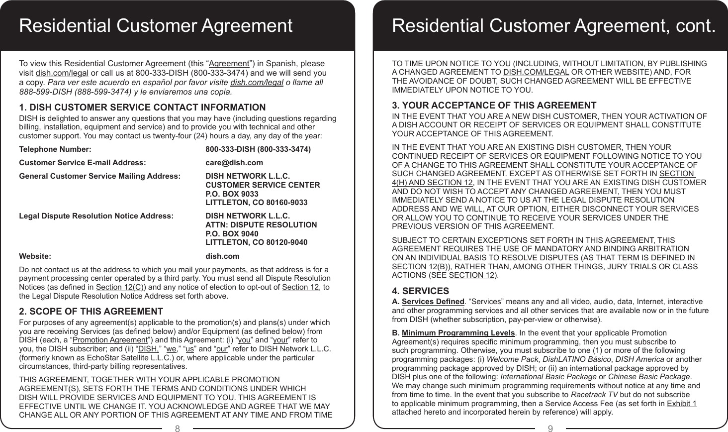 8 9Residential Customer AgreementTo view this Residential Customer Agreement (this “Agreement”) in Spanish, please visit dish.com/legal or call us at 800-333-DISH (800-333-3474) and we will send you  a copy. Para ver este acuerdo en español por favor visite dish.com/legal o llame all  888-599-DISH (888-599-3474) y le enviaremos una copia.1. DISH CUSTOMER SERVICE CONTACT INFORMATIONDISH is delighted to answer any questions that you may have (including questions regarding billing, installation, equipment and service) and to provide you with technical and other customer support. You may contact us twenty-four (24) hours a day, any day of the year:Telephone Number:        800-333-DISH (800-333-3474)Customer Service E-mail Address:     care@dish.comGeneral Customer Service Mailing Address:  DISH NETWORK L.L.C.     CUSTOMER SERVICE CENTER      P.O. BOX 9033      LITTLETON, CO 80160-9033Legal Dispute Resolution Notice Address:  DISH NETWORK L.L.C.     ATTN: DISPUTE RESOLUTION     P.O. BOX 9040        LITTLETON, CO 80120-9040Website:           dish.comDo not contact us at the address to which you mail your payments, as that address is for a payment processing center operated by a third party. You must send all Dispute Resolution Notices (as dened in Section 12(C)) and any notice of election to opt-out of Section 12, to the Legal Dispute Resolution Notice Address set forth above.2. SCOPE OF THIS AGREEMENTFor purposes of any agreement(s) applicable to the promotion(s) and plans(s) under which you are receiving Services (as dened below) and/or Equipment (as dened below) from DISH (each, a “Promotion Agreement”) and this Agreement: (i) “you” and “your” refer to you, the DISH subscriber; and (ii) “DISH,” “we,” “us” and “our” refer to DISH Network L.L.C. (formerly known as EchoStar Satellite L.L.C.) or, where applicable under the particular circumstances, third-party billing representatives.THIS AGREEMENT, TOGETHER WITH YOUR APPLICABLE PROMOTION AGREEMENT(S), SETS FORTH THE TERMS AND CONDITIONS UNDER WHICH DISH WILL PROVIDE SERVICES AND EQUIPMENT TO YOU. THIS AGREEMENT IS EFFECTIVE UNTIL WE CHANGE IT. YOU ACKNOWLEDGE AND AGREE THAT WE MAY CHANGE ALL OR ANY PORTION OF THIS AGREEMENT AT ANY TIME AND FROM TIME TO TIME UPON NOTICE TO YOU (INCLUDING, WITHOUT LIMITATION, BY PUBLISHING A CHANGED AGREEMENT TO DISH.COM/LEGAL OR OTHER WEBSITE) AND, FOR THE AVOIDANCE OF DOUBT, SUCH CHANGED AGREEMENT WILL BE EFFECTIVE IMMEDIATELY UPON NOTICE TO YOU.3. YOUR ACCEPTANCE OF THIS AGREEMENTIN THE EVENT THAT YOU ARE A NEW DISH CUSTOMER, THEN YOUR ACTIVATION OF A DISH ACCOUNT OR RECEIPT OF SERVICES OR EQUIPMENT SHALL CONSTITUTE YOUR ACCEPTANCE OF THIS AGREEMENT. IN THE EVENT THAT YOU ARE AN EXISTING DISH CUSTOMER, THEN YOUR CONTINUED RECEIPT OF SERVICES OR EQUIPMENT FOLLOWING NOTICE TO YOU OF A CHANGE TO THIS AGREEMENT SHALL CONSTITUTE YOUR ACCEPTANCE OF SUCH CHANGED AGREEMENT. EXCEPT AS OTHERWISE SET FORTH IN SECTION 4(H) AND SECTION 12, IN THE EVENT THAT YOU ARE AN EXISTING DISH CUSTOMER AND DO NOT WISH TO ACCEPT ANY CHANGED AGREEMENT, THEN YOU MUST IMMEDIATELY SEND A NOTICE TO US AT THE LEGAL DISPUTE RESOLUTION ADDRESS AND WE WILL, AT OUR OPTION, EITHER DISCONNECT YOUR SERVICES OR ALLOW YOU TO CONTINUE TO RECEIVE YOUR SERVICES UNDER THE PREVIOUS VERSION OF THIS AGREEMENT. SUBJECT TO CERTAIN EXCEPTIONS SET FORTH IN THIS AGREEMENT, THIS AGREEMENT REQUIRES THE USE OF MANDATORY AND BINDING ARBITRATION ON AN INDIVIDUAL BASIS TO RESOLVE DISPUTES (AS THAT TERM IS DEFINED IN SECTION 12(B)), RATHER THAN, AMONG OTHER THINGS, JURY TRIALS OR CLASS ACTIONS (SEE SECTION 12).4. SERVICESA. Services Dened. “Services” means any and all video, audio, data, Internet, interactive and other programming services and all other services that are available now or in the future from DISH (whether subscription, pay-per-view or otherwise). B. Minimum Programming Levels. In the event that your applicable Promotion Agreement(s) requires specic minimum programming, then you must subscribe to such programming. Otherwise, you must subscribe to one (1) or more of the following programming packages: (i) Welcome Pack, DishLATINO Básico, DISH America or another programming package approved by DISH; or (ii) an international package approved by DISH plus one of the following: International Basic Package or Chinese Basic Package. We may change such minimum programming requirements without notice at any time and from time to time. In the event that you subscribe to Racetrack TV but do not subscribe to applicable minimum programming, then a Service Access Fee (as set forth in Exhibit 1 attached hereto and incorporated herein by reference) will apply.Residential Customer Agreement, cont.