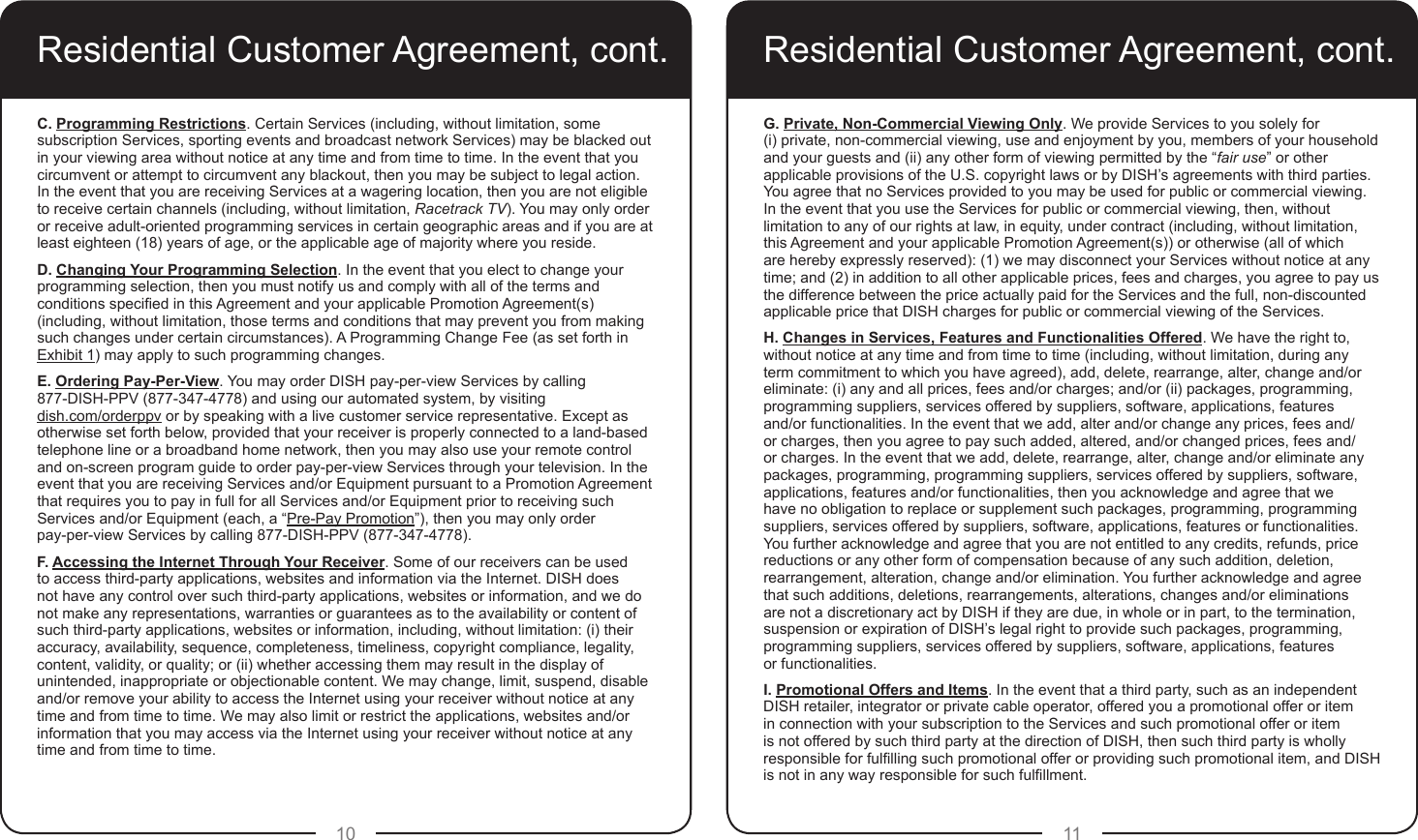 10 11Residential Customer Agreement, cont.C. Programming Restrictions. Certain Services (including, without limitation, some subscription Services, sporting events and broadcast network Services) may be blacked out in your viewing area without notice at any time and from time to time. In the event that you circumvent or attempt to circumvent any blackout, then you may be subject to legal action. In the event that you are receiving Services at a wagering location, then you are not eligible to receive certain channels (including, without limitation, Racetrack TV). You may only order or receive adult-oriented programming services in certain geographic areas and if you are at least eighteen (18) years of age, or the applicable age of majority where you reside.D. Changing Your Programming Selection. In the event that you elect to change your programming selection, then you must notify us and comply with all of the terms and conditions specied in this Agreement and your applicable Promotion Agreement(s) (including, without limitation, those terms and conditions that may prevent you from making such changes under certain circumstances). A Programming Change Fee (as set forth in Exhibit 1) may apply to such programming changes.E. Ordering Pay-Per-View. You may order DISH pay-per-view Services by calling 877-DISH-PPV (877-347-4778) and using our automated system, by visiting  dish.com/orderppv or by speaking with a live customer service representative. Except as otherwise set forth below, provided that your receiver is properly connected to a land-based telephone line or a broadband home network, then you may also use your remote control and on-screen program guide to order pay-per-view Services through your television. In the event that you are receiving Services and/or Equipment pursuant to a Promotion Agreement that requires you to pay in full for all Services and/or Equipment prior to receiving such Services and/or Equipment (each, a “Pre-Pay Promotion”), then you may only order  pay-per-view Services by calling 877-DISH-PPV (877-347-4778).F. Accessing the Internet Through Your Receiver. Some of our receivers can be used to access third-party applications, websites and information via the Internet. DISH does not have any control over such third-party applications, websites or information, and we do not make any representations, warranties or guarantees as to the availability or content of such third-party applications, websites or information, including, without limitation: (i) their accuracy, availability, sequence, completeness, timeliness, copyright compliance, legality, content, validity, or quality; or (ii) whether accessing them may result in the display of unintended, inappropriate or objectionable content. We may change, limit, suspend, disable and/or remove your ability to access the Internet using your receiver without notice at any time and from time to time. We may also limit or restrict the applications, websites and/or information that you may access via the Internet using your receiver without notice at any time and from time to time.G. Private, Non-Commercial Viewing Only. We provide Services to you solely for  (i) private, non-commercial viewing, use and enjoyment by you, members of your household and your guests and (ii) any other form of viewing permitted by the “fair use” or other applicable provisions of the U.S. copyright laws or by DISH’s agreements with third parties. You agree that no Services provided to you may be used for public or commercial viewing. In the event that you use the Services for public or commercial viewing, then, without limitation to any of our rights at law, in equity, under contract (including, without limitation, this Agreement and your applicable Promotion Agreement(s)) or otherwise (all of which are hereby expressly reserved): (1) we may disconnect your Services without notice at any time; and (2) in addition to all other applicable prices, fees and charges, you agree to pay us the difference between the price actually paid for the Services and the full, non-discounted applicable price that DISH charges for public or commercial viewing of the Services. H. Changes in Services, Features and Functionalities Offered. We have the right to, without notice at any time and from time to time (including, without limitation, during any term commitment to which you have agreed), add, delete, rearrange, alter, change and/or eliminate: (i) any and all prices, fees and/or charges; and/or (ii) packages, programming, programming suppliers, services offered by suppliers, software, applications, features and/or functionalities. In the event that we add, alter and/or change any prices, fees and/or charges, then you agree to pay such added, altered, and/or changed prices, fees and/or charges. In the event that we add, delete, rearrange, alter, change and/or eliminate any packages, programming, programming suppliers, services offered by suppliers, software, applications, features and/or functionalities, then you acknowledge and agree that we have no obligation to replace or supplement such packages, programming, programming suppliers, services offered by suppliers, software, applications, features or functionalities. You further acknowledge and agree that you are not entitled to any credits, refunds, price reductions or any other form of compensation because of any such addition, deletion, rearrangement, alteration, change and/or elimination. You further acknowledge and agree that such additions, deletions, rearrangements, alterations, changes and/or eliminations are not a discretionary act by DISH if they are due, in whole or in part, to the termination, suspension or expiration of DISH’s legal right to provide such packages, programming, programming suppliers, services offered by suppliers, software, applications, features  or functionalities.I. Promotional Offers and Items. In the event that a third party, such as an independent DISH retailer, integrator or private cable operator, offered you a promotional offer or item in connection with your subscription to the Services and such promotional offer or item is not offered by such third party at the direction of DISH, then such third party is wholly responsible for fullling such promotional offer or providing such promotional item, and DISH is not in any way responsible for such fulllment.Residential Customer Agreement, cont.