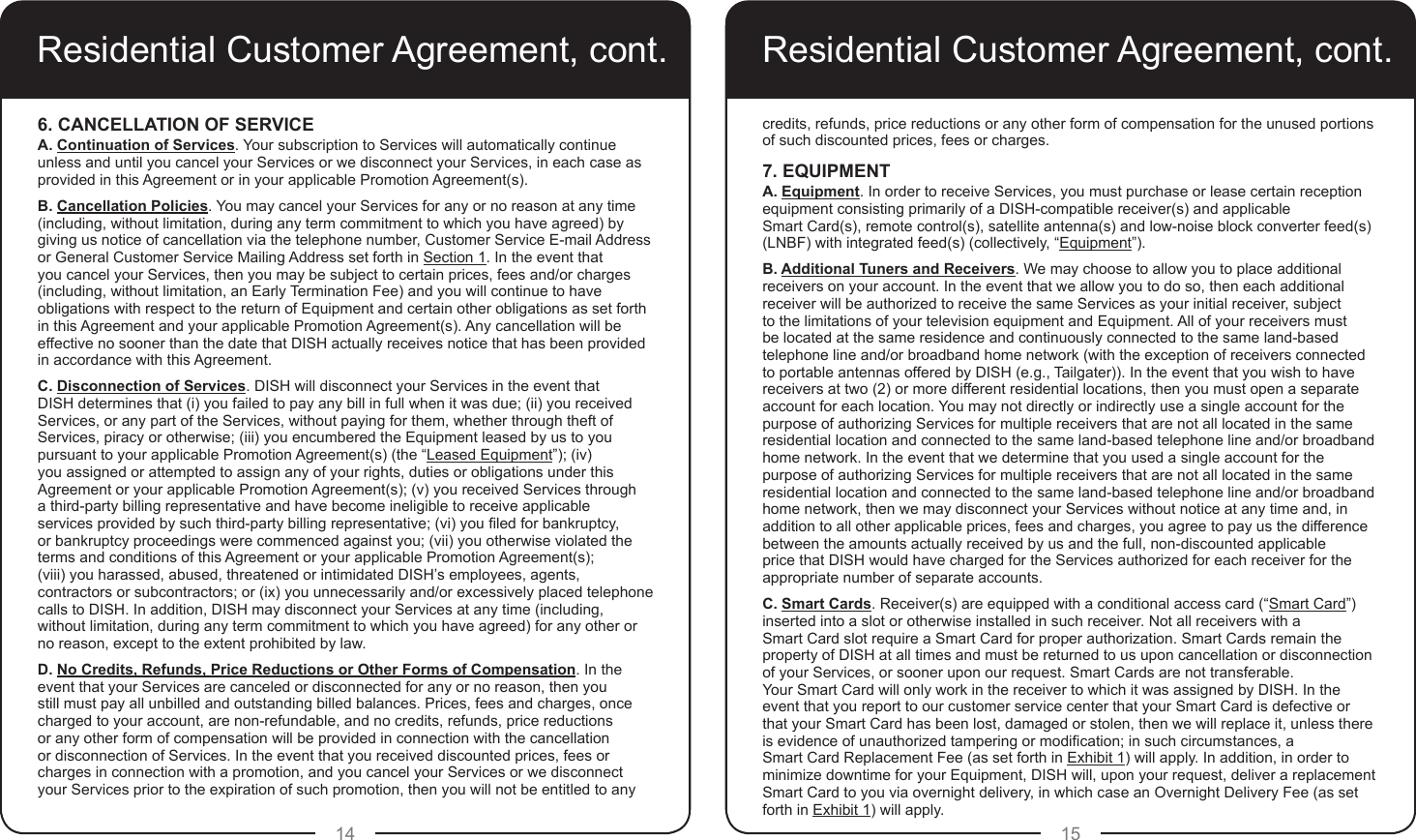 14 15Residential Customer Agreement, cont.6. CANCELLATION OF SERVICE A. Continuation of Services. Your subscription to Services will automatically continue unless and until you cancel your Services or we disconnect your Services, in each case as provided in this Agreement or in your applicable Promotion Agreement(s).B. Cancellation Policies. You may cancel your Services for any or no reason at any time (including, without limitation, during any term commitment to which you have agreed) by giving us notice of cancellation via the telephone number, Customer Service E-mail Address or General Customer Service Mailing Address set forth in Section 1. In the event that you cancel your Services, then you may be subject to certain prices, fees and/or charges (including, without limitation, an Early Termination Fee) and you will continue to have obligations with respect to the return of Equipment and certain other obligations as set forth in this Agreement and your applicable Promotion Agreement(s). Any cancellation will be effective no sooner than the date that DISH actually receives notice that has been provided in accordance with this Agreement.C. Disconnection of Services. DISH will disconnect your Services in the event that DISH determines that (i) you failed to pay any bill in full when it was due; (ii) you received Services, or any part of the Services, without paying for them, whether through theft of Services, piracy or otherwise; (iii) you encumbered the Equipment leased by us to you pursuant to your applicable Promotion Agreement(s) (the “Leased Equipment”); (iv) you assigned or attempted to assign any of your rights, duties or obligations under this Agreement or your applicable Promotion Agreement(s); (v) you received Services through a third-party billing representative and have become ineligible to receive applicable services provided by such third-party billing representative; (vi) you led for bankruptcy, or bankruptcy proceedings were commenced against you; (vii) you otherwise violated the terms and conditions of this Agreement or your applicable Promotion Agreement(s);  (viii) you harassed, abused, threatened or intimidated DISH’s employees, agents, contractors or subcontractors; or (ix) you unnecessarily and/or excessively placed telephone calls to DISH. In addition, DISH may disconnect your Services at any time (including, without limitation, during any term commitment to which you have agreed) for any other or no reason, except to the extent prohibited by law.D. No Credits, Refunds, Price Reductions or Other Forms of Compensation. In the event that your Services are canceled or disconnected for any or no reason, then you still must pay all unbilled and outstanding billed balances. Prices, fees and charges, once charged to your account, are non-refundable, and no credits, refunds, price reductions or any other form of compensation will be provided in connection with the cancellation or disconnection of Services. In the event that you received discounted prices, fees or charges in connection with a promotion, and you cancel your Services or we disconnect your Services prior to the expiration of such promotion, then you will not be entitled to any Residential Customer Agreement, cont.credits, refunds, price reductions or any other form of compensation for the unused portions of such discounted prices, fees or charges.7. EQUIPMENTA. Equipment. In order to receive Services, you must purchase or lease certain reception equipment consisting primarily of a DISH-compatible receiver(s) and applicable  Smart Card(s), remote control(s), satellite antenna(s) and low-noise block converter feed(s) (LNBF) with integrated feed(s) (collectively, “Equipment”). B. Additional Tuners and Receivers. We may choose to allow you to place additional receivers on your account. In the event that we allow you to do so, then each additional receiver will be authorized to receive the same Services as your initial receiver, subject to the limitations of your television equipment and Equipment. All of your receivers must be located at the same residence and continuously connected to the same land-based telephone line and/or broadband home network (with the exception of receivers connected to portable antennas offered by DISH (e.g., Tailgater)). In the event that you wish to have receivers at two (2) or more different residential locations, then you must open a separate account for each location. You may not directly or indirectly use a single account for the purpose of authorizing Services for multiple receivers that are not all located in the same residential location and connected to the same land-based telephone line and/or broadband home network. In the event that we determine that you used a single account for the purpose of authorizing Services for multiple receivers that are not all located in the same residential location and connected to the same land-based telephone line and/or broadband home network, then we may disconnect your Services without notice at any time and, in addition to all other applicable prices, fees and charges, you agree to pay us the difference between the amounts actually received by us and the full, non-discounted applicable price that DISH would have charged for the Services authorized for each receiver for the appropriate number of separate accounts.C. Smart Cards. Receiver(s) are equipped with a conditional access card (“Smart Card”) inserted into a slot or otherwise installed in such receiver. Not all receivers with a  Smart Card slot require a Smart Card for proper authorization. Smart Cards remain the property of DISH at all times and must be returned to us upon cancellation or disconnection of your Services, or sooner upon our request. Smart Cards are not transferable.  Your Smart Card will only work in the receiver to which it was assigned by DISH. In the event that you report to our customer service center that your Smart Card is defective or that your Smart Card has been lost, damaged or stolen, then we will replace it, unless there is evidence of unauthorized tampering or modication; in such circumstances, a  Smart Card Replacement Fee (as set forth in Exhibit 1) will apply. In addition, in order to minimize downtime for your Equipment, DISH will, upon your request, deliver a replacement Smart Card to you via overnight delivery, in which case an Overnight Delivery Fee (as set forth in Exhibit 1) will apply.