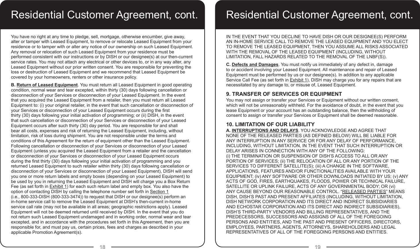 18 19Residential Customer Agreement, cont.You have no right at any time to pledge, sell, mortgage, otherwise encumber, give away, alter or tamper with Leased Equipment, to remove or relocate Leased Equipment from your residence or to tamper with or alter any notice of our ownership on such Leased Equipment.  Any removal or relocation of such Leased Equipment from your residence must be performed consistent with our instructions or by DISH or our designee(s) at our then-current service rates. You may not attach any electrical or other devices to, or in any way alter, any Leased Equipment without our prior written consent. You are responsible for preventing the loss or destruction of Leased Equipment and we recommend that Leased Equipment be covered by your homeowners, renters or other insurance policy.B. Return of Leased Equipment. You must return all Leased Equipment in good operating condition, normal wear and tear excepted, within thirty (30) days following cancellation or disconnection of your Services or disconnection of your Leased Equipment. In the event that you acquired the Leased Equipment from a retailer, then you must return all Leased Equipment to: (i) your original retailer, in the event that such cancellation or disconnection of your Services or disconnection of your Leased Equipment occurs during the rst  thirty (30) days following your initial activation of programming; or (ii) DISH, in the event that such cancellation or disconnection of your Services or disconnection of your Leased Equipment occurs after such thirty (30) day period. You are responsible for and shall bear all costs, expenses and risk of returning the Leased Equipment, including, without limitation, risk of loss during shipment. You are not responsible under the terms and conditions of this Agreement for the return of equipment other than the Leased Equipment. Following cancellation or disconnection of your Services or disconnection of your Leased Equipment (unless you acquired the Leased Equipment from a retailer and the cancellation or disconnection of your Services or disconnection of your Leased Equipment occurs during the rst thirty (30) days following your initial activation of programming and you returned Leased Equipment to such retailer within thirty (30) days following cancellation or disconnection of your Services or disconnection of your Leased Equipment), DISH will send you one or more return labels and empty boxes (depending on your Leased Equipment) to be used by you in returning the Leased Equipment and DISH will charge you a Box Return Fee (as set forth in Exhibit 1) for each such return label and empty box. You also have the option of contacting DISH by calling the telephone number set forth in Section 1  (i.e., 800-333-DISH (800-333-3474)) to request that DISH or our designee(s) perform an in-home service call to remove the Leased Equipment at DISH’s then-current in-home service call rate (may not be available in all areas; geographic restrictions apply). Leased Equipment will not be deemed returned until received by DISH. In the event that you do not return such Leased Equipment undamaged and in working order, normal wear and tear excepted, and in accordance with the procedures set forth in this Agreement, then you are responsible for, and must pay us, certain prices, fees and charges as described in your applicable Promotion Agreement(s). Residential Customer Agreement, cont.IN THE EVENT THAT YOU DECLINE TO HAVE DISH OR OUR DESIGNEE(S) PERFORM AN IN-HOME SERVICE CALL TO REMOVE THE LEASED EQUIPMENT AND YOU ELECT TO REMOVE THE LEASED EQUIPMENT, THEN YOU ASSUME ALL RISKS ASSOCIATED WITH THE REMOVAL OF THE LEASED EQUIPMENT (INCLUDING, WITHOUT LIMITATION, FALL HAZARDS RELATED TO THE REMOVAL OF THE LNBF(S)).C. Defects and Damages. You must notify us immediately of any defect in, damage to or accident involving your Leased Equipment. All maintenance and repair of Leased Equipment must be performed by us or our designee(s). In addition to any applicable Service Call Fee (as set forth in Exhibit 1), DISH may charge you for any repairs that are necessitated by any damage to, or misuse of, Leased Equipment.9. TRANSFER OF SERVICES OR EQUIPMENTYou may not assign or transfer your Services or Equipment without our written consent, which will not be unreasonably withheld. For the avoidance of doubt, in the event that you lease Equipment or your account has an outstanding balance, then the withholding of consent to assign or transfer your Services or Equipment shall be deemed reasonable. 10. LIMITATION OF OUR LIABILITYA. INTERRUPTIONS AND DELAYS. YOU ACKNOWLEDGE AND AGREE THAT NONE OF THE RELEASED PARTIES (AS DEFINED BELOW) WILL BE LIABLE FOR ANY INTERRUPTION IN ANY SERVICE OR FOR ANY DELAY OF PERFORMANCE, INCLUDING, WITHOUT LIMITATION, IN THE EVENT THAT SUCH INTERRUPTION OR DELAY ARISES IN CONNECTION WITH ANY OF THE FOLLOWING:  (i) THE TERMINATION OR SUSPENSION OF DISH’S ACCESS TO ALL OR ANY PORTION OF SERVICES; (ii) THE RELOCATION OF ALL OR ANY PORTION OF THE SERVICES TO DIFFERENT SATELLITE(S); (iii) A CHANGE IN THE SOFTWARE, APPLICATIONS, FEATURES AND/OR FUNCTIONALITIES AVAILABLE WITH YOUR EQUIPMENT; (iv) ANY SOFTWARE OR OTHER DOWNLOADS INITIATED BY US; (v) ANY ACTS OF GOD, FIRES, EARTHQUAKES, FLOODS, POWER OR TECHNICAL FAILURE, SATELLITE OR UPLINK FAILURE, ACTS OF ANY GOVERNMENTAL BODY; OR (vi) ANY CAUSE BEYOND OUR REASONABLE CONTROL. “RELEASED PARTIES” MEANS DISH, DISH’S PAST AND PRESENT AFFILIATES (INCLUDING, WITHOUT LIMITATION, DISH NETWORK CORPORATION AND ITS DIRECT AND INDIRECT SUBSIDIARIES AND ECHOSTAR CORPORATION AND ITS DIRECT AND INDIRECT SUBSIDIARIES), DISH’S THIRD-PARTY VENDORS AND BILLING REPRESENTATIVES, AND THE PREDECESSORS, SUCCESSORS AND ASSIGNS OF ALL OF THE FOREGOING PERSONS AND ENTITIES, AND THE PAST AND PRESENT OFFICERS, DIRECTORS, EMPLOYEES, PARTNERS, AGENTS, ATTORNEYS, SHAREHOLDERS AND LEGAL REPRESENTATIVES OF ALL OF THE FOREGOING PERSONS AND ENTITIES.