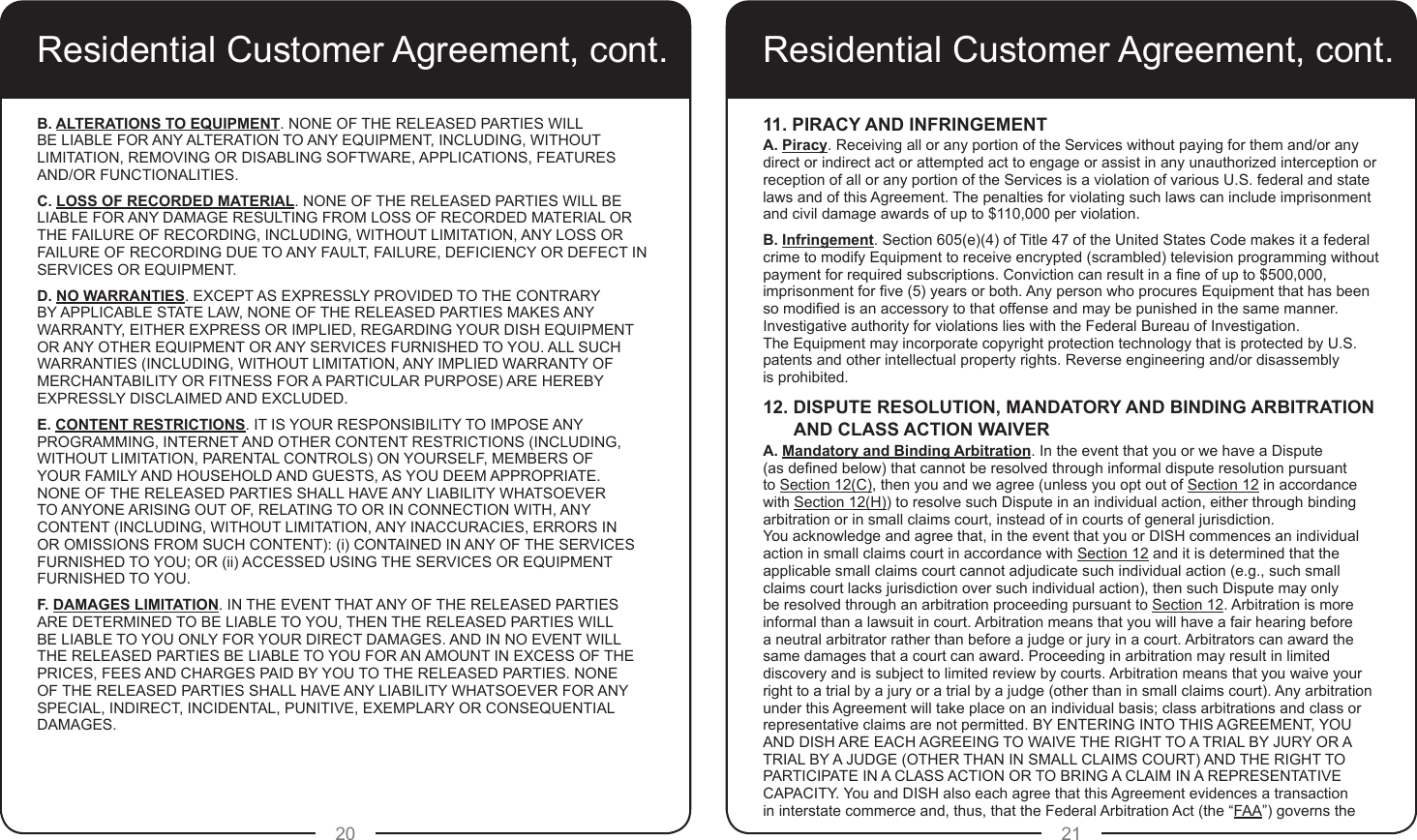 20 21Residential Customer Agreement, cont.B. ALTERATIONS TO EQUIPMENT. NONE OF THE RELEASED PARTIES WILL BE LIABLE FOR ANY ALTERATION TO ANY EQUIPMENT, INCLUDING, WITHOUT LIMITATION, REMOVING OR DISABLING SOFTWARE, APPLICATIONS, FEATURES AND/OR FUNCTIONALITIES.C. LOSS OF RECORDED MATERIAL. NONE OF THE RELEASED PARTIES WILL BE LIABLE FOR ANY DAMAGE RESULTING FROM LOSS OF RECORDED MATERIAL OR THE FAILURE OF RECORDING, INCLUDING, WITHOUT LIMITATION, ANY LOSS OR FAILURE OF RECORDING DUE TO ANY FAULT, FAILURE, DEFICIENCY OR DEFECT IN SERVICES OR EQUIPMENT.D. NO WARRANTIES. EXCEPT AS EXPRESSLY PROVIDED TO THE CONTRARY BY APPLICABLE STATE LAW, NONE OF THE RELEASED PARTIES MAKES ANY WARRANTY, EITHER EXPRESS OR IMPLIED, REGARDING YOUR DISH EQUIPMENT OR ANY OTHER EQUIPMENT OR ANY SERVICES FURNISHED TO YOU. ALL SUCH WARRANTIES (INCLUDING, WITHOUT LIMITATION, ANY IMPLIED WARRANTY OF MERCHANTABILITY OR FITNESS FOR A PARTICULAR PURPOSE) ARE HEREBY EXPRESSLY DISCLAIMED AND EXCLUDED.E. CONTENT RESTRICTIONS. IT IS YOUR RESPONSIBILITY TO IMPOSE ANY PROGRAMMING, INTERNET AND OTHER CONTENT RESTRICTIONS (INCLUDING, WITHOUT LIMITATION, PARENTAL CONTROLS) ON YOURSELF, MEMBERS OF YOUR FAMILY AND HOUSEHOLD AND GUESTS, AS YOU DEEM APPROPRIATE. NONE OF THE RELEASED PARTIES SHALL HAVE ANY LIABILITY WHATSOEVER TO ANYONE ARISING OUT OF, RELATING TO OR IN CONNECTION WITH, ANY CONTENT (INCLUDING, WITHOUT LIMITATION, ANY INACCURACIES, ERRORS IN OR OMISSIONS FROM SUCH CONTENT): (i) CONTAINED IN ANY OF THE SERVICES FURNISHED TO YOU; OR (ii) ACCESSED USING THE SERVICES OR EQUIPMENT FURNISHED TO YOU.F. DAMAGES LIMITATION. IN THE EVENT THAT ANY OF THE RELEASED PARTIES ARE DETERMINED TO BE LIABLE TO YOU, THEN THE RELEASED PARTIES WILL BE LIABLE TO YOU ONLY FOR YOUR DIRECT DAMAGES. AND IN NO EVENT WILL THE RELEASED PARTIES BE LIABLE TO YOU FOR AN AMOUNT IN EXCESS OF THE PRICES, FEES AND CHARGES PAID BY YOU TO THE RELEASED PARTIES. NONE OF THE RELEASED PARTIES SHALL HAVE ANY LIABILITY WHATSOEVER FOR ANY SPECIAL, INDIRECT, INCIDENTAL, PUNITIVE, EXEMPLARY OR CONSEQUENTIAL DAMAGES.Residential Customer Agreement, cont.11. PIRACY AND INFRINGEMENTA. Piracy. Receiving all or any portion of the Services without paying for them and/or any direct or indirect act or attempted act to engage or assist in any unauthorized interception or reception of all or any portion of the Services is a violation of various U.S. federal and state laws and of this Agreement. The penalties for violating such laws can include imprisonment and civil damage awards of up to $110,000 per violation. B. Infringement. Section 605(e)(4) of Title 47 of the United States Code makes it a federal crime to modify Equipment to receive encrypted (scrambled) television programming without payment for required subscriptions. Conviction can result in a ne of up to $500,000, imprisonment for ve (5) years or both. Any person who procures Equipment that has been so modied is an accessory to that offense and may be punished in the same manner. Investigative authority for violations lies with the Federal Bureau of Investigation.  The Equipment may incorporate copyright protection technology that is protected by U.S. patents and other intellectual property rights. Reverse engineering and/or disassembly  is prohibited.12. DISPUTE RESOLUTION, MANDATORY AND BINDING ARBITRATIONAND CLASS ACTION WAIVERA. Mandatory and Binding Arbitration. In the event that you or we have a Dispute  (as dened below) that cannot be resolved through informal dispute resolution pursuant to Section 12(C), then you and we agree (unless you opt out of Section 12 in accordance with Section 12(H)) to resolve such Dispute in an individual action, either through binding arbitration or in small claims court, instead of in courts of general jurisdiction.  You acknowledge and agree that, in the event that you or DISH commences an individual action in small claims court in accordance with Section 12 and it is determined that the applicable small claims court cannot adjudicate such individual action (e.g., such small claims court lacks jurisdiction over such individual action), then such Dispute may only be resolved through an arbitration proceeding pursuant to Section 12. Arbitration is more informal than a lawsuit in court. Arbitration means that you will have a fair hearing before a neutral arbitrator rather than before a judge or jury in a court. Arbitrators can award the same damages that a court can award. Proceeding in arbitration may result in limited discovery and is subject to limited review by courts. Arbitration means that you waive your right to a trial by a jury or a trial by a judge (other than in small claims court). Any arbitration under this Agreement will take place on an individual basis; class arbitrations and class or representative claims are not permitted. BY ENTERING INTO THIS AGREEMENT, YOU AND DISH ARE EACH AGREEING TO WAIVE THE RIGHT TO A TRIAL BY JURY OR A TRIAL BY A JUDGE (OTHER THAN IN SMALL CLAIMS COURT) AND THE RIGHT TO PARTICIPATE IN A CLASS ACTION OR TO BRING A CLAIM IN A REPRESENTATIVE CAPACITY. You and DISH also each agree that this Agreement evidences a transaction in interstate commerce and, thus, that the Federal Arbitration Act (the “FAA”) governs the 