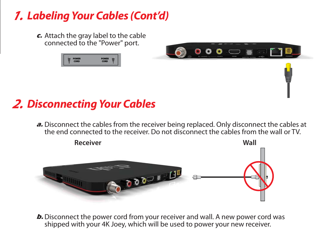 1.Labeling Your Cables (Cont’d)2.Disconnecting Your Cablesc.Attach the gray label to the cableconnected to the &quot;Power&quot; port.a.Disconnect the cables from the receiver being replaced. Only disconnect the cables atthe end connected to the receiver. Do not disconnect the cables from the wall or TV.b.Disconnect the power cord from your receiver and wall. A new power cord wasshipped with your 4K Joey, which will be used to power your new receiver.WallReceiverPOWERCORDPOWERCORD