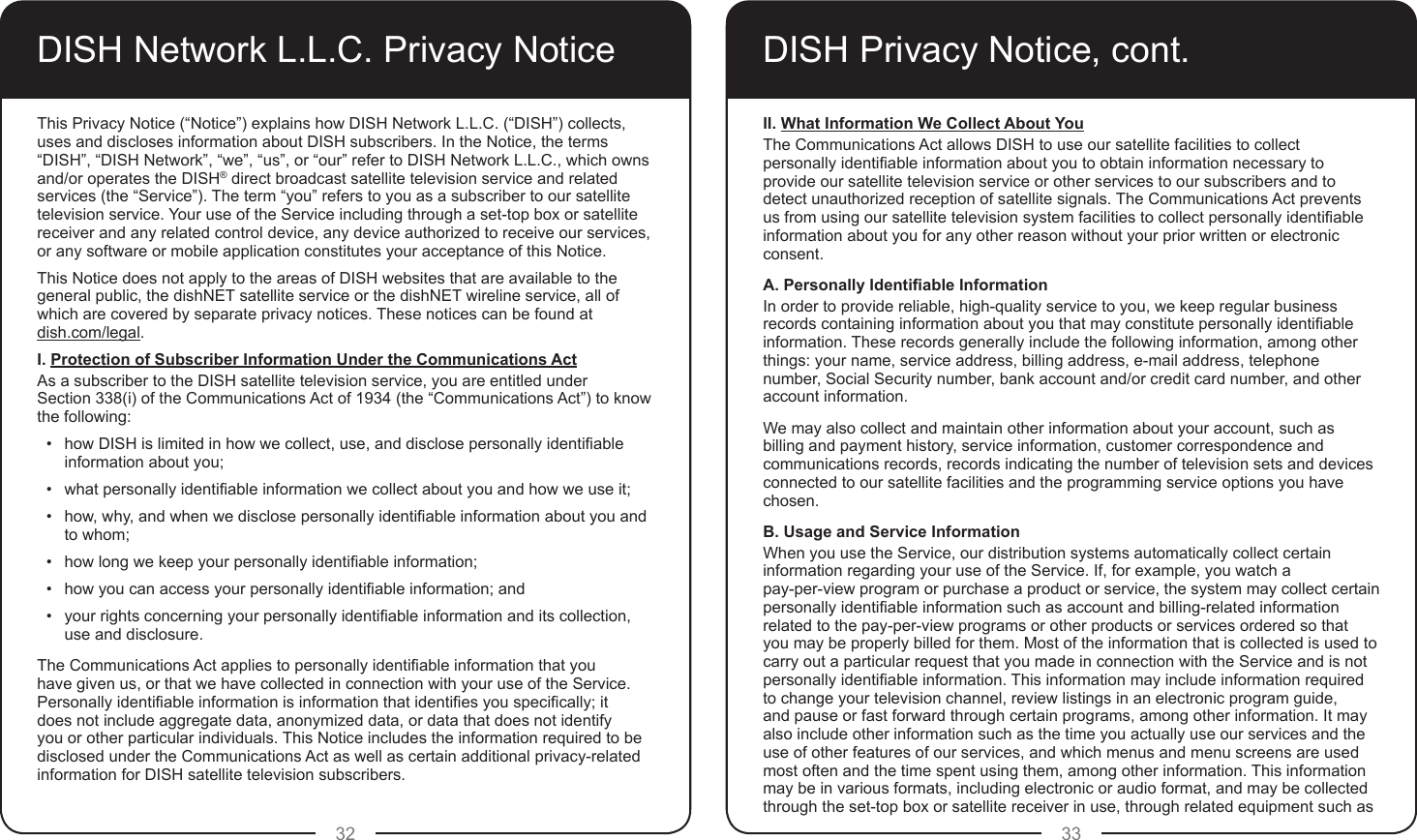 32 33DISH Network L.L.C. Privacy NoticeThis Privacy Notice (“Notice”) explains how DISH Network L.L.C. (“DISH”) collects, uses and discloses information about DISH subscribers. In the Notice, the terms “DISH”, “DISH Network”, “we”, “us”, or “our” refer to DISH Network L.L.C., which owns and/or operates the DISH® direct broadcast satellite television service and related services (the “Service”). The term “you” refers to you as a subscriber to our satellite television service. Your use of the Service including through a set-top box or satellite receiver and any related control device, any device authorized to receive our services, or any software or mobile application constitutes your acceptance of this Notice.This Notice does not apply to the areas of DISH websites that are available to the general public, the dishNET satellite service or the dishNET wireline service, all of which are covered by separate privacy notices. These notices can be found at  dish.com/legal.I. Protection of Subscriber Information Under the Communications ActAs a subscriber to the DISH satellite television service, you are entitled under  Section 338(i) of the Communications Act of 1934 (the “Communications Act”) to know the following:•  how DISH is limited in how we collect, use, and disclose personally identiable information about you;•  what personally identiable information we collect about you and how we use it;•  how, why, and when we disclose personally identiable information about you and to whom;•  how long we keep your personally identiable information;•  how you can access your personally identiable information; and•  your rights concerning your personally identiable information and its collection, use and disclosure.The Communications Act applies to personally identiable information that you have given us, or that we have collected in connection with your use of the Service. Personally identiable information is information that identies you specically; it does not include aggregate data, anonymized data, or data that does not identify you or other particular individuals. This Notice includes the information required to be disclosed under the Communications Act as well as certain additional privacy-related information for DISH satellite television subscribers.DISH Privacy Notice, cont.II. What Information We Collect About YouThe Communications Act allows DISH to use our satellite facilities to collect personally identiable information about you to obtain information necessary to provide our satellite television service or other services to our subscribers and to detect unauthorized reception of satellite signals. The Communications Act prevents us from using our satellite television system facilities to collect personally identiable information about you for any other reason without your prior written or electronic consent.A. Personally Identiable InformationIn order to provide reliable, high-quality service to you, we keep regular business records containing information about you that may constitute personally identiable information. These records generally include the following information, among other things: your name, service address, billing address, e-mail address, telephone number, Social Security number, bank account and/or credit card number, and other account information.We may also collect and maintain other information about your account, such as billing and payment history, service information, customer correspondence and communications records, records indicating the number of television sets and devices connected to our satellite facilities and the programming service options you have chosen.B. Usage and Service InformationWhen you use the Service, our distribution systems automatically collect certain information regarding your use of the Service. If, for example, you watch a  pay-per-view program or purchase a product or service, the system may collect certain personally identiable information such as account and billing-related information related to the pay-per-view programs or other products or services ordered so that you may be properly billed for them. Most of the information that is collected is used to carry out a particular request that you made in connection with the Service and is not personally identiable information. This information may include information required to change your television channel, review listings in an electronic program guide, and pause or fast forward through certain programs, among other information. It may also include other information such as the time you actually use our services and the use of other features of our services, and which menus and menu screens are used most often and the time spent using them, among other information. This information may be in various formats, including electronic or audio format, and may be collected through the set-top box or satellite receiver in use, through related equipment such as 