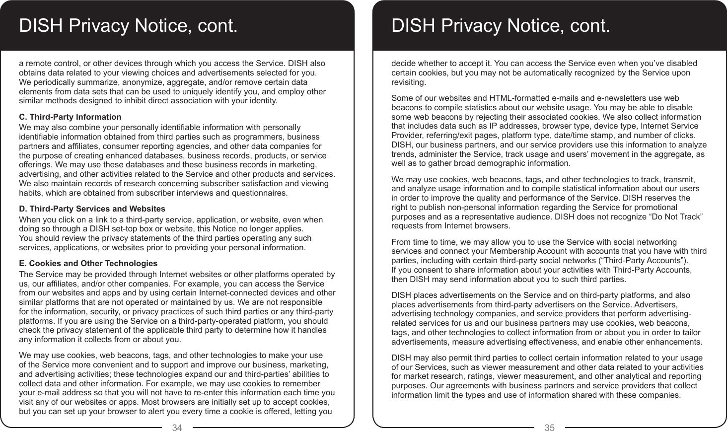 34 35DISH Privacy Notice, cont.a remote control, or other devices through which you access the Service. DISH also obtains data related to your viewing choices and advertisements selected for you.  We periodically summarize, anonymize, aggregate, and/or remove certain data elements from data sets that can be used to uniquely identify you, and employ other similar methods designed to inhibit direct association with your identity.C. Third-Party InformationWe may also combine your personally identiable information with personally identiable information obtained from third parties such as programmers, business partners and afliates, consumer reporting agencies, and other data companies for the purpose of creating enhanced databases, business records, products, or service offerings. We may use these databases and these business records in marketing, advertising, and other activities related to the Service and other products and services. We also maintain records of research concerning subscriber satisfaction and viewing habits, which are obtained from subscriber interviews and questionnaires.D. Third-Party Services and WebsitesWhen you click on a link to a third-party service, application, or website, even when doing so through a DISH set-top box or website, this Notice no longer applies.  You should review the privacy statements of the third parties operating any such services, applications, or websites prior to providing your personal information.E. Cookies and Other TechnologiesThe Service may be provided through Internet websites or other platforms operated by us, our afliates, and/or other companies. For example, you can access the Service from our websites and apps and by using certain Internet-connected devices and other similar platforms that are not operated or maintained by us. We are not responsible for the information, security, or privacy practices of such third parties or any third-party platforms. If you are using the Service on a third-party-operated platform, you should check the privacy statement of the applicable third party to determine how it handles any information it collects from or about you.We may use cookies, web beacons, tags, and other technologies to make your use of the Service more convenient and to support and improve our business, marketing, and advertising activities; these technologies expand our and third-parties’ abilities to collect data and other information. For example, we may use cookies to remember your e-mail address so that you will not have to re-enter this information each time you visit any of our websites or apps. Most browsers are initially set up to accept cookies, but you can set up your browser to alert you every time a cookie is offered, letting you DISH Privacy Notice, cont.decide whether to accept it. You can access the Service even when you’ve disabled certain cookies, but you may not be automatically recognized by the Service upon revisiting.Some of our websites and HTML-formatted e-mails and e-newsletters use web beacons to compile statistics about our website usage. You may be able to disable some web beacons by rejecting their associated cookies. We also collect information that includes data such as IP addresses, browser type, device type, Internet Service Provider, referring/exit pages, platform type, date/time stamp, and number of clicks. DISH, our business partners, and our service providers use this information to analyze trends, administer the Service, track usage and users’ movement in the aggregate, as well as to gather broad demographic information.We may use cookies, web beacons, tags, and other technologies to track, transmit, and analyze usage information and to compile statistical information about our users in order to improve the quality and performance of the Service. DISH reserves the right to publish non-personal information regarding the Service for promotional purposes and as a representative audience. DISH does not recognize “Do Not Track” requests from Internet browsers.From time to time, we may allow you to use the Service with social networking services and connect your Membership Account with accounts that you have with third parties, including with certain third-party social networks (“Third-Party Accounts”).  If you consent to share information about your activities with Third-Party Accounts, then DISH may send information about you to such third parties.DISH places advertisements on the Service and on third-party platforms, and also places advertisements from third-party advertisers on the Service. Advertisers, advertising technology companies, and service providers that perform advertising-related services for us and our business partners may use cookies, web beacons, tags, and other technologies to collect information from or about you in order to tailor advertisements, measure advertising effectiveness, and enable other enhancements.DISH may also permit third parties to collect certain information related to your usage of our Services, such as viewer measurement and other data related to your activities for market research, ratings, viewer measurement, and other analytical and reporting purposes. Our agreements with business partners and service providers that collect information limit the types and use of information shared with these companies.
