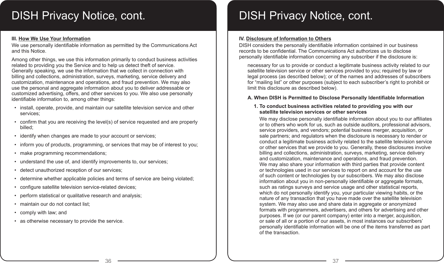 36 37DISH Privacy Notice, cont.III. How We Use Your InformationWe use personally identiable information as permitted by the Communications Act and this Notice.Among other things, we use this information primarily to conduct business activities related to providing you the Service and to help us detect theft of service.  Generally speaking, we use the information that we collect in connection with billing and collections, administration, surveys, marketing, service delivery and customization, maintenance and operations, and fraud prevention. We may also use the personal and aggregate information about you to deliver addressable or customized advertising, offers, and other services to you. We also use personally identiable information to, among other things:•  install, operate, provide, and maintain our satellite television service and other services;•  conrm that you are receiving the level(s) of service requested and are properly billed;•  identify when changes are made to your account or services;•  inform you of products, programming, or services that may be of interest to you;•  make programming recommendations;•  understand the use of, and identify improvements to, our services;•  detect unauthorized reception of our services;•  determine whether applicable policies and terms of service are being violated;•  congure satellite television service-related devices;•  perform statistical or qualitative research and analysis;•  maintain our do not contact list;•  comply with law; and•  as otherwise necessary to provide the service.DISH Privacy Notice, cont.IV. Disclosure of Information to OthersDISH considers the personally identiable information contained in our business records to be condential. The Communications Act authorizes us to disclose personally identiable information concerning any subscriber if the disclosure is:necessary for us to provide or conduct a legitimate business activity related to our satellite television service or other services provided to you; required by law or legal process (as described below); or of the names and addresses of subscribers for “mailing list” or other purposes (subject to each subscriber’s right to prohibit or limit this disclosure as described below).A. When DISH is Permitted to Disclose Personally Identiable Information1. To conduct business activities related to providing you with our satellite television services or other services We may disclose personally identiable information about you to our afliates or to others who work for us, such as outside auditors, professional advisors, service providers, and vendors; potential business merger, acquisition, or sale partners; and regulators when the disclosure is necessary to render or conduct a legitimate business activity related to the satellite television service or other services that we provide to you. Generally, these disclosures involve billing and collections, administration, surveys, marketing, service delivery and customization, maintenance and operations, and fraud prevention. We may also share your information with third parties that provide content or technologies used in our services to report on and account for the use of such content or technologies by our subscribers. We may also disclose information about you in non-personally identiable or aggregate formats, such as ratings surveys and service usage and other statistical reports, which do not personally identify you, your particular viewing habits, or the nature of any transaction that you have made over the satellite television system. We may also use and share data in aggregate or anonymized formats with programmers, advertisers, and others for advertising and other purposes. If we (or our parent company) enter into a merger, acquisition, or sale of all or a portion of our assets, in most instances our subscribers’ personally identiable information will be one of the items transferred as part of the transaction.