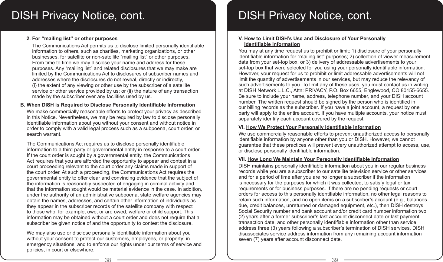 38 39DISH Privacy Notice, cont.2. For “mailing list” or other purposes The Communications Act permits us to disclose limited personally identiable information to others, such as charities, marketing organizations, or other businesses, for satellite or non-satellite “mailing list” or other purposes.  From time to time we may disclose your name and address for these purposes. Any “mailing list” and related disclosures that we may make are limited by the Communications Act to disclosures of subscriber names and addresses where the disclosures do not reveal, directly or indirectly,  (i) the extent of any viewing or other use by the subscriber of a satellite service or other service provided by us; or (ii) the nature of any transaction made by the subscriber over any facilities used by us.B. When DISH is Required to Disclose Personally Identiable InformationWe make commercially reasonable efforts to protect your privacy as described in this Notice. Nevertheless, we may be required by law to disclose personally identiable information about you without your consent and without notice in order to comply with a valid legal process such as a subpoena, court order, or search warrant.The Communications Act requires us to disclose personally identiable information to a third party or governmental entity in response to a court order. If the court order is sought by a governmental entity, the Communications Act requires that you are afforded the opportunity to appear and contest in a court proceeding relevant to the court order any claims made in support of the court order. At such a proceeding, the Communications Act requires the governmental entity to offer clear and convincing evidence that the subject of the information is reasonably suspected of engaging in criminal activity and that the information sought would be material evidence in the case. In addition, under the authority of an administrative subpoena, state welfare agencies may obtain the names, addresses, and certain other information of individuals as they appear in the subscriber records of the satellite company with respect to those who, for example, owe, or are owed, welfare or child support. This information may be obtained without a court order and does not require that a subscriber be given notice of and the opportunity to contest the disclosure.We may also use or disclose personally identiable information about you without your consent to protect our customers, employees, or property; in emergency situations; and to enforce our rights under our terms of service and policies, in court or elsewhere.DISH Privacy Notice, cont.V. How to Limit DISH’s Use and Disclosure of Your Personally Identiable InformationYou may at any time request us to prohibit or limit: 1) disclosure of your personally identiable information for “mailing list” purposes; 2) collection of viewer measurement data from your set-top box; or 3) delivery of addressable advertisements to your  set-top box that were selected for you using your personally identiable information. However, your request for us to prohibit or limit addressable advertisements will not limit the quantity of advertisements in our services, but may reduce the relevancy of such advertisements to you. To limit any of these uses, you must contact us in writing at DISH Network L.L.C., Attn: PRIVACY, P.O. Box 6655, Englewood, CO 80155-6655. Be sure to include your name, address, telephone number, and your DISH account number. The written request should be signed by the person who is identied in our billing records as the subscriber. If you have a joint account, a request by one party will apply to the entire account. If you have multiple accounts, your notice must separately identify each account covered by the request.VI. How We Protect Your Personally Identiable InformationWe use commercially reasonable efforts to prevent unauthorized access to personally identiable information by anyone other than you or DISH. However, we cannot guarantee that these practices will prevent every unauthorized attempt to access, use, or disclose personally identiable information.VII. How Long We Maintain Your Personally Identiable InformationDISH maintains personally identiable information about you in our regular business records while you are a subscriber to our satellite television service or other services and for a period of time after you are no longer a subscriber if the information is necessary for the purposes for which it was collected, to satisfy legal or tax requirements or for business purposes. If there are no pending requests or court orders for access to this personally identiable information, no other legal reasons to retain such information, and no open items on a subscriber’s account (e.g., balances due, credit balances, unreturned or damaged equipment, etc.), then DISH destroys Social Security number and bank account and/or credit card number information two (2) years after a former subscriber’s last account disconnect date or last payment transaction date, and other personally identiable information other than service address three (3) years following a subscriber’s termination of DISH services. DISH disassociates service address information from any remaining account information seven (7) years after account disconnect date.
