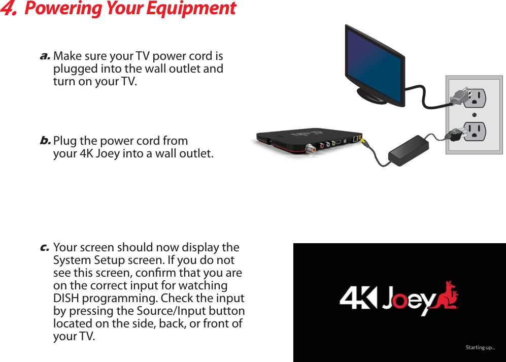 4.Powering Your Equipmenta.Make sure your TV power cord is plugged into the wall outlet and turn on your TV.b.Plug the power cord fromyour 4K Joey into a wall outlet.c.Your screen should now display theSystem Setup screen. If you do notsee this screen, conrm that you areon the correct input for watchingDISH programming. Check the inputby pressing the Source/Input buttonlocated on the side, back, or front ofyour TV.