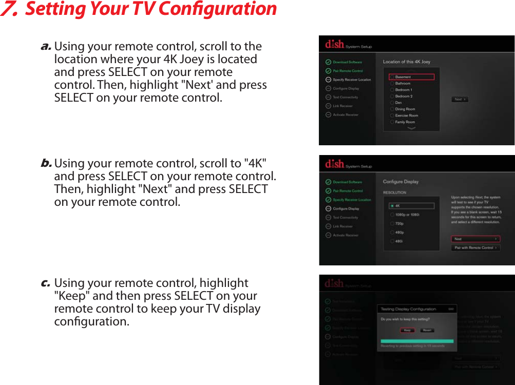 7.Setting Your TV Congurationb.Using your remote control, scroll to &quot;4K&quot; and press SELECT on your remote control. Then, highlight &quot;Next&quot; and press SELECT on your remote control.c.Using your remote control, highlight &quot;Keep&quot; and then press SELECT on your remote control to keep your TV display conguration.a.Using your remote control, scroll to the location where your 4K Joey is located and press SELECT on your remotecontrol. Then, highlight &quot;Next&apos; and pressSELECT on your remote control.