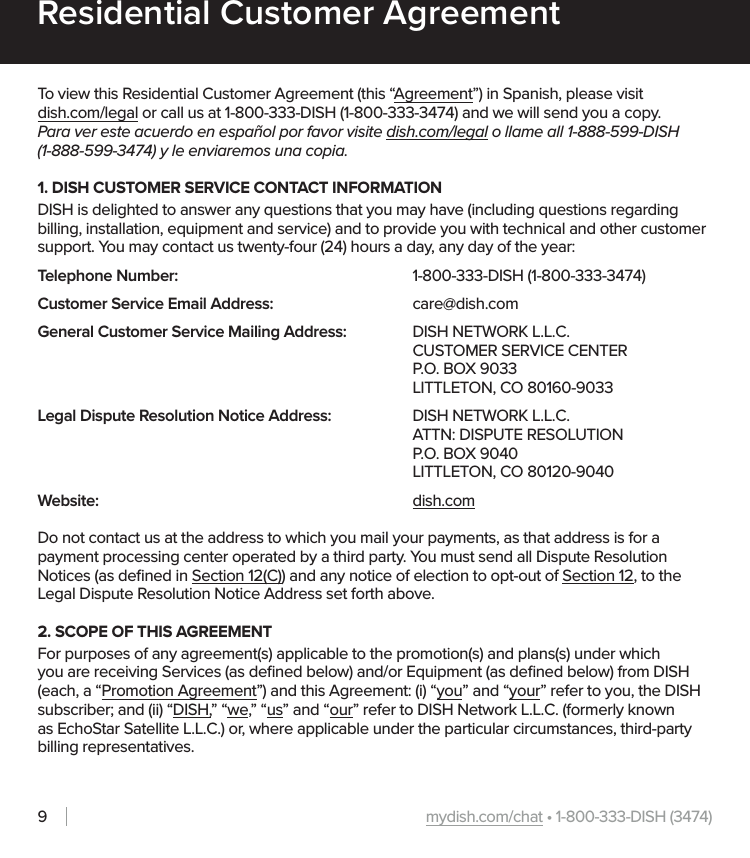 mydish.com/chat • 1-800-333-DISH (3474)9Residential Customer AgreementTo view this Residential Customer Agreement (this “Agreement”) in Spanish, please visit  dish.com/legal or call us at 1-800-333-DISH (1-800-333-3474) and we will send you a copy. Para ver este acuerdo en español por favor visite dish.com/legal o llame all 1-888-599-DISH  (1-888-599-3474) y le enviaremos una copia.  1. DISH CUSTOMER SERVICE CONTACT INFORMATIONDISH is delighted to answer any questions that you may have (including questions regarding billing, installation, equipment and service) and to provide you with technical and other customer support. You may contact us twenty-four (24) hours a day, any day of the year:Telephone Number:         1-800-333-DISH (1-800-333-3474)Customer Service Email Address:     care@dish.comGeneral Customer Service Mailing Address:  DISH NETWORK L.L.C.     CUSTOMER SERVICE CENTER      P.O. BOX 9033      LITTLETON, CO 80160-9033Legal Dispute Resolution Notice Address:    DISH NETWORK L.L.C.     ATTN: DISPUTE RESOLUTION     P.O. BOX 9040         LITTLETON, CO 80120-9040Website:            dish.comDo not contact us at the address to which you mail your payments, as that address is for a payment processing center operated by a third party. You must send all Dispute Resolution Notices (as deﬁned in Section 12(C)) and any notice of election to opt-out of Section 12, to the Legal Dispute Resolution Notice Address set forth above.2. SCOPE OF THIS AGREEMENTFor purposes of any agreement(s) applicable to the promotion(s) and plans(s) under which you are receiving Services (as deﬁned below) and/or Equipment (as deﬁned below) from DISH (each, a “Promotion Agreement”) and this Agreement: (i) “you” and “your” refer to you, the DISH subscriber; and (ii) “DISH,” “we,” “us” and “our” refer to DISH Network L.L.C. (formerly known as EchoStar Satellite L.L.C.) or, where applicable under the particular circumstances, third-party billing representatives.