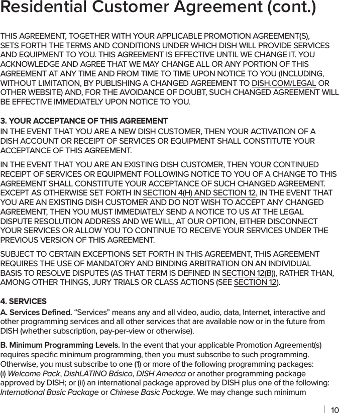 10THIS AGREEMENT, TOGETHER WITH YOUR APPLICABLE PROMOTION AGREEMENT(S), SETS FORTH THE TERMS AND CONDITIONS UNDER WHICH DISH WILL PROVIDE SERVICES AND EQUIPMENT TO YOU. THIS AGREEMENT IS EFFECTIVE UNTIL WE CHANGE IT. YOU ACKNOWLEDGE AND AGREE THAT WE MAY CHANGE ALL OR ANY PORTION OF THIS AGREEMENT AT ANY TIME AND FROM TIME TO TIME UPON NOTICE TO YOU (INCLUDING, WITHOUT LIMITATION, BY PUBLISHING A CHANGED AGREEMENT TO DISH.COM/LEGAL OR OTHER WEBSITE) AND, FOR THE AVOIDANCE OF DOUBT, SUCH CHANGED AGREEMENT WILL BE EFFECTIVE IMMEDIATELY UPON NOTICE TO YOU.3. YOUR ACCEPTANCE OF THIS AGREEMENTIN THE EVENT THAT YOU ARE A NEW DISH CUSTOMER, THEN YOUR ACTIVATION OF A DISH ACCOUNT OR RECEIPT OF SERVICES OR EQUIPMENT SHALL CONSTITUTE YOUR ACCEPTANCE OF THIS AGREEMENT.IN THE EVENT THAT YOU ARE AN EXISTING DISH CUSTOMER, THEN YOUR CONTINUED RECEIPT OF SERVICES OR EQUIPMENT FOLLOWING NOTICE TO YOU OF A CHANGE TO THIS AGREEMENT SHALL CONSTITUTE YOUR ACCEPTANCE OF SUCH CHANGED AGREEMENT. EXCEPT AS OTHERWISE SET FORTH IN SECTION 4(H) AND SECTION 12, IN THE EVENT THAT YOU ARE AN EXISTING DISH CUSTOMER AND DO NOT WISH TO ACCEPT ANY CHANGED AGREEMENT, THEN YOU MUST IMMEDIATELY SEND A NOTICE TO US AT THE LEGAL DISPUTE RESOLUTION ADDRESS AND WE WILL, AT OUR OPTION, EITHER DISCONNECT YOUR SERVICES OR ALLOW YOU TO CONTINUE TO RECEIVE YOUR SERVICES UNDER THE PREVIOUS VERSION OF THIS AGREEMENT.SUBJECT TO CERTAIN EXCEPTIONS SET FORTH IN THIS AGREEMENT, THIS AGREEMENT REQUIRES THE USE OF MANDATORY AND BINDING ARBITRATION ON AN INDIVIDUAL BASIS TO RESOLVE DISPUTES (AS THAT TERM IS DEFINED IN SECTION 12(B)), RATHER THAN, AMONG OTHER THINGS, JURY TRIALS OR CLASS ACTIONS (SEE SECTION 12).4. SERVICESA. Services Deﬁned. “Services” means any and all video, audio, data, Internet, interactive and other programming services and all other services that are available now or in the future from DISH (whether subscription, pay-per-view or otherwise).B. Minimum Programming Levels. In the event that your applicable Promotion Agreement(s) requires speciﬁc minimum programming, then you must subscribe to such programming. Otherwise, you must subscribe to one (1) or more of the following programming packages: (i) Welcome Pack, DishLATINO Básico, DISH America or another programming package approved by DISH; or (ii) an international package approved by DISH plus one of the following: International Basic Package or Chinese Basic Package. We may change such minimum Residential Customer Agreement (cont.)